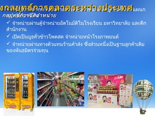  ใช้วิธีกำรฝำกขำยในห้ำงสรรพสินค้ำขนำดใหญ่ ในชั้นวำงแผนก
ซุปเปอร์มำร์เก็ต
 จำำหน่ำยผ่ำนตู้จำำหน่ำยอัตโนมัติในโรงเรียน มหำวิทยำลัย และตึก
สำำนักงำน
 เปิดเป็นบูธคั่วข้ำวโพดสด จำำหน่ำยหน้ำโรงภำพยนต์
 จำำหน่ำยผ่ำนทำงตัวแทนร้ำนค้ำส่ง ซึ่งส่วนหนึ่งเป็นฐำนลูกค้ำเดิม
ของพันธมิตรร่วมทุน
งกลยุทธ์กำรตลำดระหว่ำงประเทศงกลยุทธ์กำรตลำดระหว่ำงประเทศ
กลยุทธ์กำรจัดจำำหน่ำยกลยุทธ์กำรจัดจำำหน่ำย
 