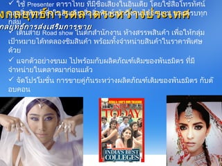 งกลยุทธ์กำรตลำดระหว่ำงประเทศงกลยุทธ์กำรตลำดระหว่ำงประเทศ
 ใช้ Presenter ดำรำไทย ที่มีชื่อเสียงในอินเดีย โดยใช้สื่อโทรทัศน์
และสิ่งพิมพ์ ซึ่งในอินเดีย สื่อสิ่งพิมพ์เข้ำถึงคนได้จำำนวน และครบทุก
กลุ่ม
 เดินสำย Road show ในตักสำำนักงำน ห้ำงสรรพสินค้ำ เพื่อให้กลุ่ม
เป้ำหมำยได้ทดลองชิมสินค้ำ พร้อมทั้งจำำหน่ำยสินค้ำในรำคำพิเศษ
ด้วย
 แจกตัวอย่ำงขนม ไปพร้อมกับผลิตภัณฑ์เดิมของพันธมิตร ที่มี
จำำหน่ำยในตลำดมำก่อนแล้ว
 จัดโปรโมชั่น กำรขำยคู่กันระหว่ำงผลิตภัณฑ์เดิมของพันธมิตร กับต๊
อบคอน
กลยุทธ์กำรส่งเสริมกำรขำยกลยุทธ์กำรส่งเสริมกำรขำย
 