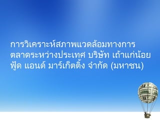 การวิเคราะห์สภาพแวดล้อมทางการ
ตลาดระหว่างประเทศ บริษัท เถ้าแก่น้อย
ฟู้ด แอนด์ มาร์เก็ตติ้ง จำากัด (มหาชน)
 