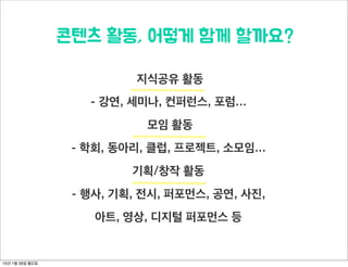  시작되었을까?
오픈콘텐츠랩은 동그라미재단의 공간나눔 프로젝트로, 동그라미재단 사업으로 사용하지 않는 공간의 유휴 시
간을 작은 조직들에게 의미있게 공유하기 위해서 기획된 사업입니다. 청년들을 위한 복합 문화공간 스페이스
노아를 기획운영해왔던 (주)앤스페이스가 ‘공간을 나눠주셨으니 사용자들은 콘텐츠를 나눔으로서 이 공간을
나눔 플랫폼으로 만들자’고 기획하여 오픈콘텐츠랩으로 이름을 정하고 2014년 3월부터 공간 지원 서비스 및
프로젝트를 시작하게 되었습니다.
15년 1월 26일 월요일
 