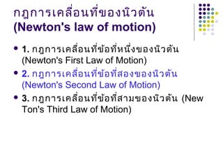 กฎกำรเคลื่อนที่ของนิวตัน
(Newton's law of motion)
 1. กฎกำรเคลื่อนที่ข้อที่หนึ่งของนิวตัน
(Newton's First Law of Motion)
 2. กฎกำรเคลื่อนที่ข้อที่สองของนิวตัน
(Newton's Second Law of Motion)
 3. กฎกำรเคลื่อนที่ข้อที่สำมของนิวตัน (New
Ton's Third Law of Motion)
 