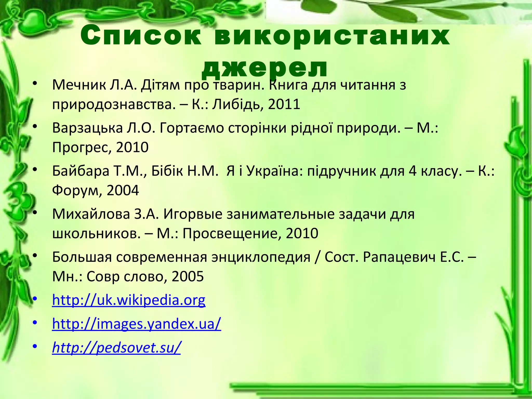 Список використаних
джерел• Мечник Л.А. Дітям про тварин. Книга для читання з
природознавства. – К.: Либідь, 2011
• Варзацька Л.О. Гортаємо сторінки рідної природи. – М.:
Прогрес, 2010
• Байбара Т.М., Бібік Н.М. Я і Україна: підручник для 4 класу. – К.:
Форум, 2004
• Михайлова З.А. Игорвые занимательные задачи для
школьников. – М.: Просвещение, 2010
• Большая современная энциклопедия / Сост. Рапацевич Е.С. –
Мн.: Совр слово, 2005
• http://uk.wikipedia.org
• http://images.yandex.ua/
• http://pedsovet.su/
 