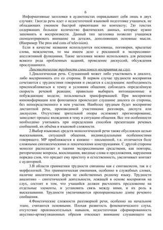 Информативные заголовки в аудиотекстах оправдывают себя лишь в двух
случаях: 1)когда речь идет о недостаточной языковой подготовке учащихся, не
обладающих умением быстрой ориентации по контексту; 2)о текстах
содержащих большое количество фактических данных, которые нужно
запомнить и воспроизвести. Данный тип заголовка позволит учащимся
сконцентрировать внимание на деталях, дополняющих основные мысли.
(Например The pros and cons of television).
Если в качестве названия используются пословицы, поговорки, крылатые
слова, междометия, то мы имеем дело с рекламной и экспрессивно-
апеллятивной функциями. Такие заголовки можно использовать для решения
всякого рода проблемных заданий, проведение дискуссий, обсуждения
прослушанного.
Лингвистические трудности смыслового восприятия на слух.
1.Диалогическая речь. Слушающий может либо участвовать в диалоге,
либо воспринимать его со стороны. В первом случае трудности восприятия
сочетаются с трудностями говорения и сводятся к следующим: необходимость
приспосабливаться к темпу и условиям общения; соблюдать определённую
скорость речевой реакции; правильно выбирать интонационные и
побуждающие модели; пользоваться трансформацией. При восприятии
киноинформации или фонозаписи происходит слушание диалога со стороны,
без непосредственного в нем участия. Наиболее трудным будет восприятие
дистантной речи, производимой участниками разговора, диспута или
дискуссии. Отсутствие зрительной опоры осложняет прогнозирование,
замедляет процесс вхождения в тему и ситуацию общения. Все эти особенности
необходимо учитывать при определении способов презентации речевых
сообщений, их объёма и языковой сложности.
2.Выбор языковых средств монологической речи также обусловлен целью
высказывания, ситуацией общения, индивидуальными особенностями
говорящего. МР приближается к книжно – письменной, т.к. отличается боле
сложными синтаксическими и лексическими конструкциями. С другой стороны
монолог располагает и такими экспрессивными средствами, как повторы,
риторические вопросы, восклицания, вводные слова и предложения, нарушения
порядка слов, что придает ему простоту и естественность, увеличивает контакт
с аудиторией.
3.В области грамматики трудности связанны как с синтаксисом, так и с
морфологией. Это грамматическая омонимия, особенно в служебных словах,
наличие аналитических форм не свойственных родному языку. Трудности
аналитико – синтетической деятельности, лежащей в основе восприятия на
слух, состоит в том, что учащийся должен расчленить предложение на
отдельные элементы, и установить связь между ними, и их роль в
высказывании. Трудности увеличиваются пропорционально длине речевого
сообщения.
4.Фонетические сложности разговорной речи, особенно на начальном
этапе, считаются основными. Плохая развитость фонематического слуха,
отсутствие произносительных навыков, недостаточная сформированность
акустико-артикуляционных образов отвлекает внимание слушающего на
6
 