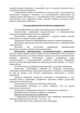 языковую форму сообщения, в результате чего не узнаются значения слов и
синтагм как единиц восприятия.
5.Лексические сложности возникают не только в связи с количественным
увеличением словарного материала и его разнообразием характерным для
старшей ступени обучения, но и с употреблением слов в переносном значении,
многозначных слов, паронимов (слова, звучание которых отличается одним
звуком), антонимов, синонимов.
Система упражнений для обучения аудированию.
Система упражнений для обучения аудированию должна обеспечить:
1)соответствие упражнений психологическим и лингвистическим
сложностям воспринимаемых на слух сообщений;
2)возможность корреляции аудирования с другими видами речевой
деятельности, в первую очередь говорения;
3)управление процессом формирования умений и навыков аудирования;
4)успешную реализацию конечной практической цели и промежуточных
задач обучения.
Различают две подсистемы упражнений: тренировочную
(подготовительную) и речевую (коммуникативную).
Подсистема тренировочных (подготовительных) упражнений
является крайне важным звеном общей системы упражнений, хотя это ещё не
речевая деятельность, а создание основы и средств для её осуществления. Она
призвана обеспечить техническую сторону аудирования, снять
лингвистические и психологические сложности смыслового восприятия,
развить умения смысловой обработки знаков более низкого уровня – от слов до
микротекстов.
К этой подсистеме упражнений предъявляются следующие требования:
1)сочетание элементарных операций со сложными умственными
действиями, развивающими творческие возможности учащихся и позволяющие
им уже на данном этапе сочетать мнемическую деятельность с логико-
смысловой;
2)строгое управление процессом подготовки к аудированию за счет
создания опор и ориентиров восприятия, частичного снятия трудностей,
двукратности предъявления;
3)постепенность увеличения языковых сложностей;
4)концентрация внимания на одной сложности или на группе
аналогичных сложностей;
5)сочетание в упражнениях известного и неизвестного материала;
6)направленность внимания на форму и содержание.
Примеры подготовительных упражнений.
1. Упражнения для обучения речевому слуху. Например, прослушайте и
повторите несколько пар слов: law – low, saw – so,
прочитайте вслух текст с фонетическими пометками.
7
 