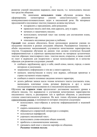 развитие умений письменно выражать свои мысли, т.е. использовать письмо
как средство общения.
По окончании начального этапа обучения должны быть
сформированы элементарные умения самостоятельного решения
коммуникативно-познавательных задач в письменной речи. На материале
предложений и несложных текстов учащиеся должны научиться:
• поздравлять с праздниками, днём рождения;
• правильно писать своё имя, имя адресата, дату и адрес;
• начинать и заканчивать письмо;
• использовать печатный текст как основу для составления плана,
вопросов и др.
• описывать несложные рисунки в учебнике.
Средний этап должен обеспечить более интенсивное развитие умения по
овладению письмом в разных ситуациях общения. Расширяются тематика и
объём письменных высказываний, улучшается качественная характеристика
текстов. Содержание обучения на данном этап должно отличаться большей
информативностью и строиться преимущественно на материале аутентичных
текстов: образцах эпистолярного типа - текстов писем, открыток, а также статей
из газет и журналов для подростков с целью использования их в качестве
образцов для развития следующих умений:
• сообщать зарубежному другу о себе, своей семье, школе, городе, о своих
интересах и увлечениях;
• запрашивать информацию о том же у своего адресата;
• написать заметку/письмо в газету или журнал, соблюдая принятые в
стране изучаемого языка нормы;
• сообщать в анкете основные сведения личного характера;
• делать рабочие записи после чтения печатного текста (составлять план,
выписывать ключевые слова, речевые формулы и др.) с целью
последующего использования их в письменном высказывании.
Обучение на старшем этапе предполагает достижение высокого уровня в
области письма, что выражается в улучшении качественных характеристик
письменного текста, в расширении тем и проблем общения, в увеличении
степени самостоятельности учащихся. На всех этапах обучения развиваются
стратегические умения, к основным из которых относятся следующие:
 использовать текст-образец в качестве информационной и языковой
опоры;
 сверять написанное с образцом;
 обращаться к справочной литературе и словарям;
 пользоваться перифразой;
 упрощать письменный текст;
 использовать слова-описания общих понятий;
 прибегать к синонимическим заменам;
 связывать свой опыт с опытом партнёра по общению.
Развитие техники письма.
3
 