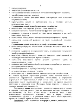 ∗ составление плана;
∗ дополнение или сокращение текста;
∗ озаглавливание текста с письменным обоснованием выбранного заголовка;
∗ трансформация диалога в монолог;
∗ видоизменение диалога (введение нового действующего лица, изменение
ситуации общения);
∗ характеристика одного из действующих лиц с помощью данных,
содержащихся в тексте;
3) продукция с опорой на изобразительную наглядность:
∗ описание картины, открытки, фрагмент кино-, диафильма;
∗ написание изложения с опорой на картину/фрагмент кинофильма;
∗ написание сочинения с опорой на текст, серию рисунков и двух-трёх
проблемных вопросов;
∗ составление и запись диалога по содержанию картины (работа в парах);
∗ составление письменной рецензии на текст, посвящённый описанию
картины.
4) продукция с опорой на прежний речевой и жизненный опыт:
∗ составление развёрнутых планов/анкет, связанных с изучаемой темой (но не
с текстом);
∗ изложение содержания прослушанного текста, не связанного с изучаемой
темой, и оценка информации;
∗ объяснение значений пословиц, поговорок, изречений, заимствованных из
литературы и фольклора стран изучаемого языка;
∗ составление письменной оценки доклада, сделанного одним из
одноклассников на уроке;
∗ написание курсовой/проектной работы (старшие этапы обучения в школах с
расширенной сеткой часов);
∗ написание рецензии на курсовую/проектную работу;
∗ сочинение на тему, указанную учителем;
∗ составление текста официального и неофициального письма/объявления.
По степени трудности упражнения разнятся. Более сложные связаны с
собственным определением содержания высказывания, с отсутствием
формальных или содержательных опор. Кроме того, один и тот же тип
упражнения может видоизменяться в зависимости от уровня языковой
подготовки и сложности темы. Поговорим более подробно о каждом из
упомянутых выше типе упражнений.
Составление плана к прочитанному или прослушанному тексту связано
с умением учащихся делить текст на смысловые отрезки, сокращать и
перефразировать его. Более лёгким является составление плана в виде
номинативных предложений. Составить план в форме ключевых
словосочетаний труднее, т. к. учащиеся должны очень точно определить
предикаты суждения и уметь выделить их из текста.
Изложения делятся на три вида: развёрнутые, сжатые, свободные
7
 