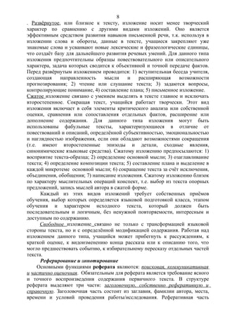 . Развёрнутое, или близкое к тексту, изложение носит менее творческий
характер по сравнению с другими видами изложений. Оно является
эффективным средством развития навыков письменной речи, т.к. используя в
изложении слова и обороты, данные в тексте, учащиеся закрепляют уже
знакомые слова и усваивают новые лексические и фразеологические единицы,
что создаёт базу для дальнейшего развития речевых умений. Для данного типа
изложения предпочтительны образцы повествовательного или описательного
характера, задача которых сводится к объективной и точной передаче фактов.
Перед развёрнутым изложением проводится: 1) вступительная беседа учителя,
создающая направленность мысли и расширяющая возможности
прогнозирования; 2) чтение или слушание текста; 3) задаются вопросы,
контролирующие понимание, 4) составление плана; 5) письменное изложение.
Сжатое изложение связано с умением выделять в тексте главное и исключать
второстепенное. Сокращая текст, учащийся работает творчески. Этот вид
изложения включает в себя элементы критического анализа или собственной
оценки, сравнения или сопоставления отдельных фактов, расширение или
дополнение содержания. Для данного типа изложения могут быть
использованы фабульные тексты, характеризующиеся в отличие от
повествований и описаний, определённой субъективностью, эмоциональностью
и наглядностью изображения, если они обладают возможностями сокращения
(т.е. имеют второстепенные эпизоды и детали, сходные явления,
синонимические языковые средства). Сжатому изложению предпосылаются: 1)
восприятие текста-образца; 2) определение основной мысли; 3) озаглавливание
текста; 4) определение композиции текста; 5) составление плана и выделение в
каждой микротеме основной мысли; 6) сокращение текста за счёт исключения,
объединения, обобщения; 7) написание изложения. Сжатому изложению близок
по характеру мыслительных операций конспект, т.е. выбор из текста опорных
предложений, запись мыслей автора в сжатой форме.
Каждый из этих видов изложений требует собственных приёмов
обучения, выбор которых определяется языковой подготовкой класса, этапом
обучения и характером исходного текста, который должен быть
последовательным и логичным, без ненужной повторяемости, интересным и
доступным по содержанию.
Свободное изложение связано не только с трансформацией языковой
стороны текста, но и с определённой модификацией содержания. Работая над
изложением данного типа, учащийся может прибегнуть к рассуждениям, к
краткой оценке, к видоизменению конца рассказа или к описанию того, что
могло предшествовать событию, к избирательному пересказу отдельных частей
текста.
Реферирование и аннотирование
Основными функциями реферата являются: поисковая, коммуникативная
и частично оценочная. Обязательным для реферата является требование ясного
и точного воспроизведения содержания первичного текста. В структуре
реферата выделяют три части: заголовочную, собственно реферативную и
справочную. Заголовочная часть состоит из заглавия, фамилии автора, места,
времени и условий проведения работы/исследования. Реферативная часть
8
 