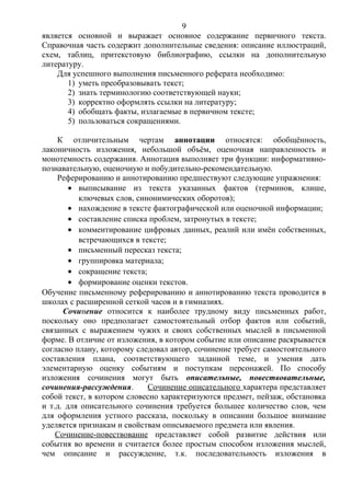 является основной и выражает основное содержание первичного текста.
Справочная часть содержит дополнительные сведения: описание иллюстраций,
схем, таблиц, притекстовую библиографию, ссылки на дополнительную
литературу.
Для успешного выполнения письменного реферата необходимо:
1) уметь преобразовывать текст;
2) знать терминологию соответствующей науки;
3) корректно оформлять ссылки на литературу;
4) обобщать факты, излагаемые в первичном тексте;
5) пользоваться сокращениями.
К отличительным чертам аннотации относятся: обобщённость,
лаконичность изложения, небольшой объём, оценочная направленность и
монотемность содержания. Аннотация выполняет три функции: информативно-
познавательную, оценочную и побудительно-рекомендательную.
Реферированию и аннотированию предшествуют следующие упражнения:
• выписывание из текста указанных фактов (терминов, клише,
ключевых слов, синонимических оборотов);
• нахождение в тексте фактографической или оценочной информации;
• составление списка проблем, затронутых в тексте;
• комментирование цифровых данных, реалий или имён собственных,
встречающихся в тексте;
• письменный пересказ текста;
• группировка материала;
• сокращение текста;
• формирование оценки текстов.
Обучение письменному реферированию и аннотированию текста проводится в
школах с расширенной сеткой часов и в гимназиях.
Сочинение относится к наиболее трудному виду письменных работ,
поскольку оно предполагает самостоятельный отбор фактов или событий,
связанных с выражением чужих и своих собственных мыслей в письменной
форме. В отличие от изложения, в котором событие или описание раскрывается
согласно плану, которому следовал автор, сочинение требует самостоятельного
составления плана, соответствующего заданной теме, и умения дать
элементарную оценку событиям и поступкам персонажей. По способу
изложения сочинения могут быть описательные, повествовательные,
сочинения-рассуждения. Сочинение описательного характера представляет
собой текст, в котором словесно характеризуются предмет, пейзаж, обстановка
и т.д. для описательного сочинения требуется большее количество слов, чем
для оформления устного рассказа, поскольку в описании большое внимание
уделяется признакам и свойствам описываемого предмета или явления.
Сочинение-повествование представляет собой развитие действия или
события во времени и считается более простым способом изложения мыслей,
чем описание и рассуждение, т.к. последовательность изложения в
9
 