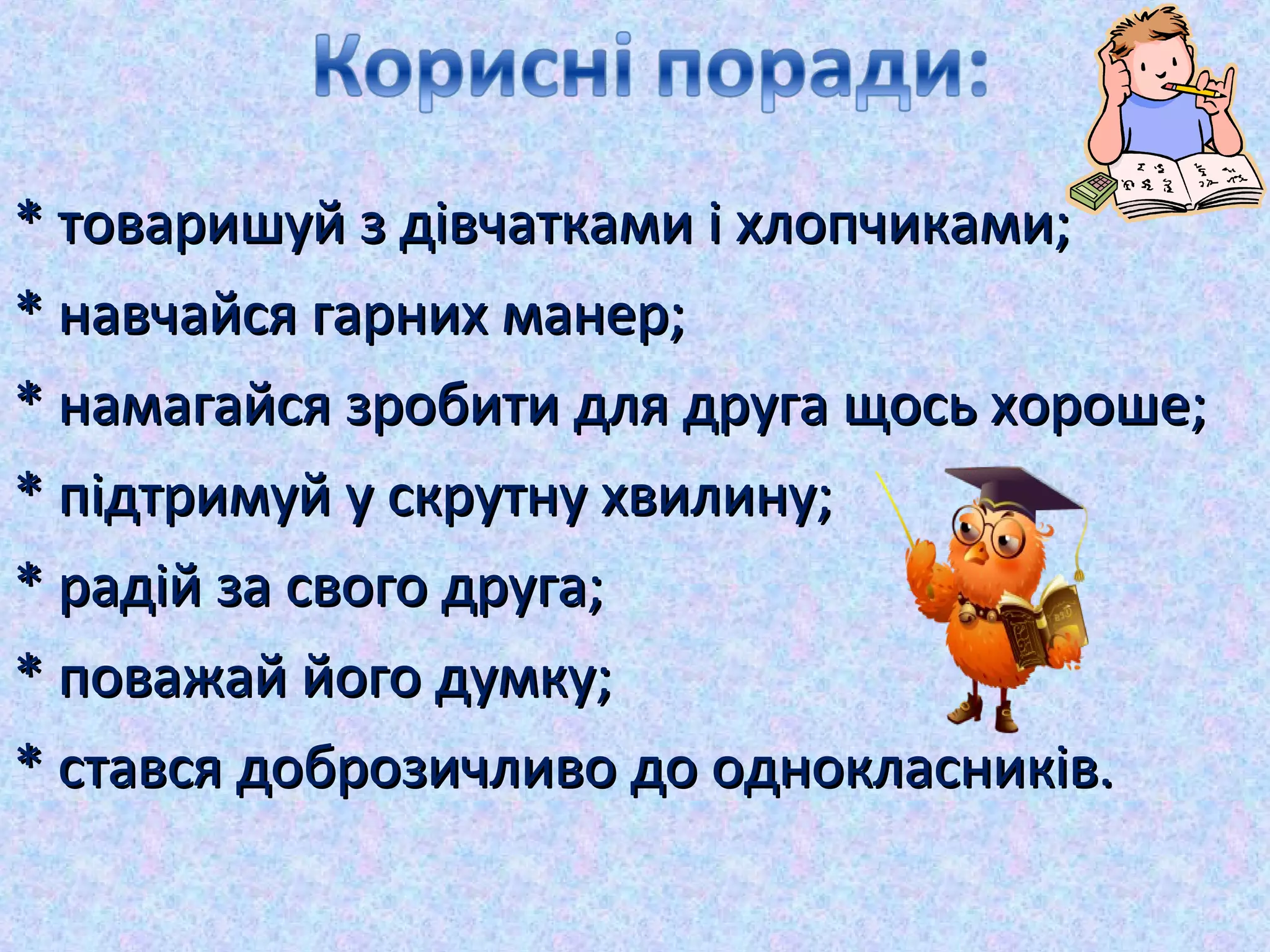 * товаришуй з дівчатками і хлопчиками;* товаришуй з дівчатками і хлопчиками;
* навчайся гарних манер;* навчайся гарних манер;
* намагайся зробити для друга щось хороше;* намагайся зробити для друга щось хороше;
* підтримуй у скрутну хвилину;* підтримуй у скрутну хвилину;
* радій за свого друга;* радій за свого друга;
* поважай його думку;* поважай його думку;
* стався доброзичливо до однокласників.* стався доброзичливо до однокласників.
 