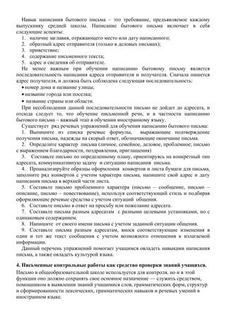 Навык написания бытового письма – это требование, предъявляемое каждому
выпускнику средней школы. Написание бытового письма включает в себя
следующие аспекты:
1. наличие заглавия, отражающего место или дату написанного;
2. обратный адрес отправителя (только в деловых письмах);
3. приветствие;
4. содержание письменного текста;
5. адрес и сведения об отправителе.
Не менее важным при обучении написанию бытовому письму является
последовательность написания адреса отправителя и получателя. Сначала пишется
адрес получателя, и должна быть соблюдена следующая последовательность:
• номер дома и название улицы;
• название города или поселка;
• название страны или области.
При несоблюдении данной последовательности письмо не дойдет до адресата, и
отсюда следует то, что обучение письменной речи, и в частности написанию
бытового письма – важный этап в обучении иностранному языку.
Существует ряд речевых упражнений для обучения написанию бытового письма:
1. Выпишите из списка речевые формулы, выражающие подтверждение
получения письма, надежды на скорый ответ, обозначающие окончание письма.
2. Определите характер письма (личное, семейное, деловое, проблемное; письмо
с выражением благодарности, поздравления, приглашения)
3. Составьте письмо по определенному плану, ориентируясь на конкретный тип
адресата, коммуникативную задачу и ситуацию написания письма.
4. Проанализируйте образцы оформления конвертов и листа бумаги для письма,
заполните ряд конвертов с учетом характера письма, напишите свой адрес и дату
написания письма в верхней части листа.
5. Составьте письмо проблемного характера (письмо – сообщение, письмо –
описание, письмо – повествование), используя соответствующий стиль и подбирая
оформляющие речевые средства с учетом ситуаций общения.
6. Составьте письмо в ответ на просьбу или пожелание адресата.
7. Составьте письма разным адресатам с разными целевыми установками, но с
одинаковым содержанием.
8. Напишите от своего имени письма с учетом заданной ситуации общения.
9. Составьте письма разным адресатам, внося соответствующие изменения в
один и тот же текст сообщения с учетом возможного отношения к излагаемой
информации.
Данный перечень упражнений помогает учащимся овладеть навыками написания
письма, а также овладеть культурой языка.
4. Письменные контрольные работы как средство проверки знаний учащихся.
Письмо в общеобразовательной школе используется для контроля, но и в этой
функции оно должно сохранять свое основное назначение — служить средством,
помощником в выявлении знаний учащимися слов, грамматических форм, структур
и сформированности лексических, грамматических навыков и речевых умений в
иностранном языке.
 