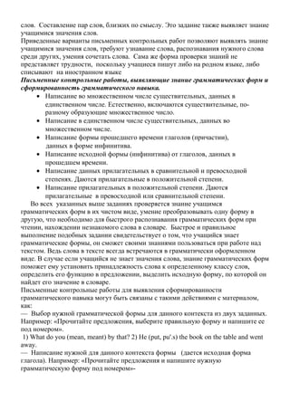 слов. Составление пар слов, близких по смыслу. Это задание также выявляет знание
учащимися значения слов.
Приведенные варианты письменных контрольных работ позволяют выявлять знание
учащимися значения слов, требуют узнавание слова, распознавания нужного слова
среди других, умения сочетать слова. Сама же форма проверки знаний не
представляет трудности, поскольку учащиеся пишут либо на родном языке, либо
списывают на иностранном языке
Письменные контрольные работы, выявляющие знание грамматических форм и
сформированность грамматического навыка.
• Написание во множественном числе существительных, данных в
единственном числе. Естественно, включаются существительные, по-
разному образующие множественное число.
• Написание в единственном числе существительных, данных во
множественном числе.
• Написание формы прошедшего времени глаголов (причастии),
данных в форме инфинитива.
• Написание исходной формы (инфинитива) от глаголов, данных в
прошедшем времени.
• Написание данных прилагательных в сравнительной и превосходной
степенях. Даются прилагательные в положительной степени.
• Написание прилагательных в положительной степени. Даются
прилагательные в превосходной или сравнительной степени.
Во всех указанных выше заданиях проверяется знание учащимся
грамматических форм в их чистом виде, умение преобразовывать одну форму в
другую, что необходимо для быстрого распознавания грамматических форм при
чтении, нахождении незнакомого слова в словаре. Быстрое и правильное
выполнение подобных задании свидетельствует о том, что учащийся знает
грамматические формы, он сможет своими знаниями пользоваться при работе над
текстом. Ведь слова в тексте всегда встречаются в грамматически оформленном
виде. В случае если учащийся не знает значения слова, знание грамматических форм
поможет ему установить принадлежность слова к определенному классу слов,
определить его функцию в предложении, выделить исходную форму, по которой он
найдет его значение в словаре.
Письменные контрольные работы для выявления сформированности
грамматического навыка могут быть связаны с такими действиями с материалом,
как:
— Выбор нужной грамматической формы для данного контекста из двух заданных.
Например: «Прочитайте предложения, выберите правильную форму и напишите ее
под номером».
1) What do you (mean, meant) by that? 2) He (put, pu'.s) the book on the table and went
away.
— Написание нужной для данного контекста формы (дается исходная форма
глагола). Например: «Прочитайте предложения и напишите нужную
грамматическую форму под номером»-
 
