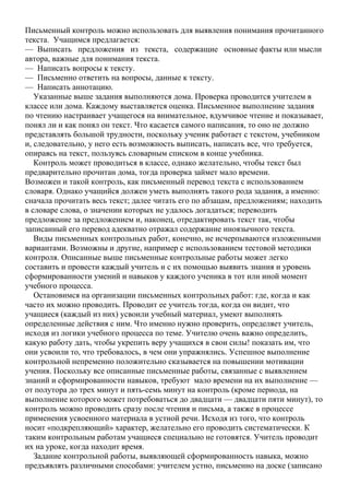 Письменный контроль можно использовать для выявления понимания прочитанного
текста. Учащимся предлагается:
— Выписать предложения из текста, содержащие основные факты или мысли
автора, важные для понимания текста.
— Написать вопросы к тексту.
— Письменно ответить на вопросы, данные к тексту.
— Написать аннотацию.
Указанные выше задания выполняются дома. Проверка проводится учителем в
классе или дома. Каждому выставляется оценка. Письменное выполнение задания
по чтению настраивает учащегося на внимательное, вдумчивое чтение и показывает,
понял ли и как понял он текст. Что касается самого написания, то оно не должно
представлять большой трудности, поскольку ученик работает с текстом, учебником
и, следовательно, у него есть возможность выписать, написать все, что требуется,
опираясь на текст, пользуясь словарным списком в конце учебника.
Контроль может проводиться в классе, однако желательно, чтобы текст был
предварительно прочитан дома, тогда проверка займет мало времени.
Возможен и такой контроль, как письменный перевод текста с использованием
словаря. Однако учащийся должен уметь выполнять такого рода задания, а именно:
сначала прочитать весь текст; далее читать его по абзацам, предложениям; находить
в словаре слова, о значении которых не удалось догадаться; переводить
предложение за предложением и, наконец, отредактировать текст так, чтобы
записанный его перевод адекватно отражал содержание иноязычного текста.
Виды письменных контрольных работ, конечно, не исчерпываются изложенными
вариантами. Возможны и другие, например с использованием тестовой методики
контроля. Описанные выше письменные контрольные работы может легко
составить и провести каждый учитель и с их помощью выявить знания и уровень
сформированности умений и навыков у каждого ученика в тот или иной момент
учебного процесса.
Остановимся на организации письменных контрольных работ: где, когда и как
часто их можно проводить. Проводит ее учитель тогда, когда он видит, что
учащиеся (каждый из них) усвоили учебный материал, умеют выполнять
определенные действия с ним. Что именно нужно проверить, определяет учитель,
исходя из логики учебного процесса по теме. Учителю очень важно определить,
какую работу дать, чтобы укрепить веру учащихся в свои силы! показать им, что
они усвоили то, что требовалось, в чем они упражнялись. Успешное выполнение
контрольной непременно положительно сказывается на повышении мотивации
учения. Поскольку все описанные письменные работы, связанные с выявлением
знаний и сформированности навыков, требуют мало времени на их выполнение —
от полутора до трех минут и пять-семь минут на контроль (кроме периода, на
выполнение которого может потребоваться до двадцати — двадцати пяти минут), то
контроль можно проводить сразу после чтения и письма, а также в процессе
применения усвоенного материала в устной речи. Исходя из того, что контроль
носит «подкрепляющий» характер, желательно его проводить систематически. К
таким контрольным работам учащиеся специально не готовятся. Учитель проводит
их на уроке, когда находит время.
Задание контрольной работы, выявляющей сформированность навыка, можно
предъявлять различными способами: учителем устно, письменно на доске (записано
 