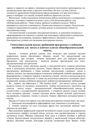заранее и закрыто), на экране с помощью кодоскопа (заготовлены транспаранты), на
индивидуальных карточках и другими способами. Во всех случаях учитель
готовится к проведению блицконтроля (предусматривает его при подготовке к
уроку) и выбирает тот способ, который наиболее приемлем для него.
Желательно, чтобы письменные контрольные работы выполнялись в специальных
тетрадях, в которых учащиеся не пишут даты, слов «Классная работа» или
«Контрольная работа». Такая тетрадь хранится в кабинете (классе). Работа
проверяется учителем и оценивается. Оценки выставляются в журнал. В результате
у каждого накапливаются оценки, которые войдут в комплексную оценку по
иностранному языку.
Систематический «следящий» письменный контроль за усвоением материала и
сформированностью навыков и умений, как показывают наблюдения и специально
проводимые исследования, повышает эффективность обучения и создает
благоприятные условия для овладения иностранным языком.
Сопоставительный анализ требований программы с учебными
пособиями для пятых и девятых классах общеобразовательной
школы.
Письмо – сложное речевое умение. Оно позволяет при помощи системы
графических знаков обеспечивать общение людей. Это продуктивный вид
деятельности, при котором человек записывает речь для передачи другим.
Продуктом этой деятельности является речевое произведение или текст,
предназначенный для прочтения.
На различных этапах обучения письму и письменной речи ставятся различные
цели и используют различные средства. Таким образом, на основании различных
программных требований, а также заданий, предлагаемых учащимся пятых и
девятых классов, мы проанализируем изменения требований учебной программы по
формированию у учащихся навыков и развитию умений письма и письменной речи
на различных этапах обучения. А также мы попытаемся выяснить с помощью, каких
упражнений авторы учебников предлагают добиваться программных требований.
Во - первых, мы обратимся к “The teachers book” для пятого класса, которая
является одним из составных компонентов учебно–методического комплекта для
учителя пятого класса двенадцатилетней общеобразовательной школы. В
соответствии с государственной программой, у учащихся данного класса должны
быть заложены прочные основы владения всеми видами речевой деятельности
(аудирования, говорения, чтения и письма). Однако обратимся непосредственно к
письму.
Письмо в 5 классе (на первом году обучения иностранного языка) имеет две цели:
1. Овладение каллиграфией и орфографией слов, усвоенных в устной речи;
2. Умение записать на слух отдельные фразы или несложный связный текст
объемом до пяти фраз.
При овладении графической стороной английского языка следует придерживаться
полупечатного шрифта, который сейчас получил свое распространение в странах
изучаемого языка. Образцы написания букв даны в учебном пособии и рабочей
тетради. Использование полупечатного шрифта в значительной степени облегчает
процесс обучения чтению, благодаря сходству начертания букв. Важно, чтобы
 