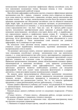 пятиклассники запоминали целостные графические образцы английских слов, без
чего невозможно полноценное чтение. Большую помощь в этом оказывает
выполнение упражнений в рабочей тетради.
При обучении орфографии необходимо научить учащихся эффективным приемам
запоминания слов. Во – первых, учащиеся должны уметь опираться на правила,
если слова пишутся в соответствии с правилами, которые даются школьникам при
обучении чтению. Во – вторых, пятиклассникам полезно было бы овладеть такими
приемами запоминания как объединение английских слов по общности написания
(right, bright, light…)и разведение слов, одинаково звучащих, но различающихся в
написании в зависимости от значения, т. е. когда написание определяется значением
слова в предложении (two – too, here – hear, sea – see). В – третьих, ребят следует
научить пользоваться приобретенными ранее навыками в родном языке при
написании заимствованных английских слов (sport, doctor, artist…), вырабатывая у
них определенную зоркость к графическим знакам, словам. В – четвертых, при
обучении орфографии трудных слов запоминание облегчает их побуквенное
прочтение, когда прочитывается каждая буква, и буквы объединяются в слоги
(beau-ti-ful, dau-ghter…). Такое запоминание слова помогает как усвоению
орфографии, так и узнаванию его при чтении.
На начальном этапе обучения письму широко используется списывание. У
учащихся следует вырабатывать внимательное, вдумчивое запоминание затем
воспроизведение слов по памяти.
Это развивает зрительную память, помогает правильному написанию и ускоряет
темп списывания, способствует лучшему запоминанию слов как лексических
единиц, т. к. слово прочитывается про себя и вслух, проговаривается, удерживается
в кратковременной памяти и записывается. При списывании предложений следует
приучать учащихся не отдельные слова, а структурно – смысловые отрезки.
Правильно организованное списывание, знание пятиклассниками основных правил,
закономерностей в написании английских слов, привычка устанавливать
определенные ассоциативные связи орфографического плана, выполнение
зрительных диктантов являются необходимым условием для овладения
орфографией. Этой цели служит также написание фонетических и словарных
диктантов, а также регулярное ведение индивидуальных словарей.
На каждом уроке предусматривается обязательное выполнение письменных
упражнений. Помимо этого каждое занятие завершается письменным домашним
заданием, которое обязательно проверяется и оценивается учителем или
одноклассниками под руководством учителя. Это то, что касается требований
программы, а также рекомендаций учителю, работающему с 5 классом.
Однако давайте обратимся к учебнику для 5 класса под редакцией И. И. Пановой
и проанализируем используемые упражнения и задания для обучения письму
учащихся 5 класса.
Каждый раздел данного учебника состоит из следующих подразделов: «Учимся
говорить»,
«Учимся читать», «Учимся писать», «Домашняя работа», которая включает в
себя задания, связанные с говорением, чтением и письмом.
В разделе «Учимся писать» на начальном этапе обучения иностранному языку
мы находим следующие упражнения:
1. Напишите в тетради полную строчку каждой из предложенных букв;
 