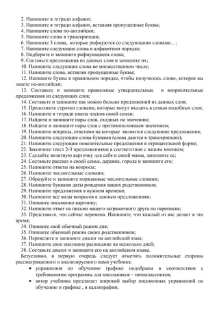 2. Напишите в тетради алфавит;
3. Напишите в тетради алфавит, вставляя пропущенные буквы;
4. Напишите слова по-английски;
5. Напишите слова в транскрипции;
6. Напишите 3 слова, которые рифмуются со следующими словами…;
7. Напишите следующие слова в алфавитном порядке;
8. Подберите и запишите рифмующиеся слова;
9. Составьте предложения из данных слов и запишите их;
10. Напишите следующие слова во множественном числе;
11. Напишите слова, вставляя пропущенные буквы;
12. Напишите буквы в правильном порядке, чтобы получилось слово, которое вы
знаете по-английски;
13. Составьте и запишите правильные утвердительные и вопросительные
предложения из следующих слов;
14. Составьте и запишите как можно больше предложений из данных слов;
15. Продолжите строчки словами, которые могут входить в семью подобных слов;
16. Напишите в тетради имена членов своей семьи;
17. Найдите и запишите пары слов, сходных по значению;
18. Найдите и запишите пары слов с противоположным значением;
19. Напишите вопросы, ответами на которые являются следующие предложения;
20. Напишите следующие слова буквами (слова даются в транскрипции);
21. Напишите следующие повелительные предложения в отрицательной форме;
22. Закончите текст 2-3 предложениями в соответствии с вашим мнением;
23. Сделайте визитную карточку для себя и своей мамы, заполните ее;
24. Составьте рассказ о своей семье, деревне, городе и запишите его;
25. Напишите ответы на вопросы;
26. Напишите числительные словами;
27. Образуйте и запишите порядковые числительные словами;
28. Напишите буквами даты рождения ваших родственников;
29. Напишите предложения в нужном времени;
30. Напишите все виды вопросов к данным предложениям;
31. Опишите письменно картинку;
32. Напишите ответ на письмо вашего заграничного друга по переписке;
33. Представьте, что сейчас перемена. Напишите, что каждый из вас делает в это
время;
34. Опишите свой обычный режим дня;
35. Опишите обычный режим своих родственников;
36. Переведите и запишите диалог на английский язык;
37. Напишите свое школьное расписание на несколько дней;
38. Составьте диалог и запишите его на английском языке.
Безусловно, в первую очередь следует отметить положительные стороны
рассматриваемого и анализируемого нами учебника:
• упражнения по обучению графике подобраны в соответствии с
требованиями программы для школьников – пятиклассников;
• автор учебника предлагает широкий выбор письменных упражнений по
обучению и графике , и каллиграфии;
 