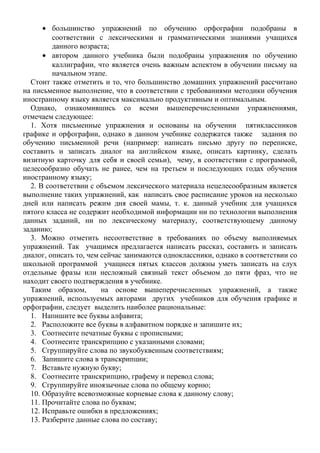 • большинство упражнений по обучению орфографии подобраны в
соответствии с лексическими и грамматическими знаниями учащихся
данного возраста;
• автором данного учебника были подобраны упражнения по обучению
каллиграфии, что является очень важным аспектом в обучении письму на
начальном этапе.
Стоит также отметить и то, что большинство домашних упражнений рассчитано
на письменное выполнение, что в соответствии с требованиями методики обучения
иностранному языку является максимально продуктивным и оптимальным.
Однако, ознакомившись со всеми вышеперечисленными упражнениями,
отмечаем следующее:
1. Хотя письменные упражнения и основаны на обучении пятиклассников
графике и орфографии, однако в данном учебнике содержатся также задания по
обучению письменной речи (например: написать письмо другу по переписке,
составить и записать диалог на английском языке, описать картинку, сделать
визитную карточку для себя и своей семьи), чему, в соответствии с программой,
целесообразно обучать не ранее, чем на третьем и последующих годах обучения
иностранному языку;
2. В соответствии с объемом лексического материала нецелесообразным является
выполнение таких упражнений, как написать свое расписание уроков на несколько
дней или написать режим дня своей мамы, т. к. данный учебник для учащихся
пятого класса не содержит необходимой информации ни по технологии выполнения
данных заданий, ни по лексическому материалу, соответствующему данному
заданию;
3. Можно отметить несоответствие в требованиях по объему выполняемых
упражнений. Так учащимся предлагается написать рассказ, составить и записать
диалог, описать то, чем сейчас занимаются одноклассники, однако в соответствии со
школьной программой учащиеся пятых классов должны уметь записать на слух
отдельные фразы или несложный связный текст объемом до пяти фраз, что не
находит своего подтверждения в учебнике.
Таким образом, на основе вышеперечисленных упражнений, а также
упражнений, используемых авторами других учебников для обучения графике и
орфографии, следует выделить наиболее рациональные:
1. Напишите все буквы алфавита;
2. Расположите все буквы в алфавитном порядке и запишите их;
3. Соотнесите печатные буквы с прописными;
4. Соотнесите транскрипцию с указанными словами;
5. Сгруппируйте слова по звукобуквенным соответствиям;
6. Запишите слова в транскрипции;
7. Вставьте нужную букву;
8. Соотнесите транскрипцию, графему и перевод слова;
9. Сгруппируйте иноязычные слова по общему корню;
10. Образуйте всевозможные корневые слова к данному слову;
11. Прочитайте слова по буквам;
12. Исправьте ошибки в предложениях;
13. Разберите данные слова по составу;
 