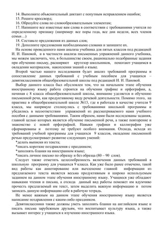 14. Выполните объяснительный диктант с попутным исправлением ошибок;
15. Решите кроссворд;
16. Образуйте слова по словообразовательным элементам;
17. Напишите все известные вам слова в соответствии с требованиями учителя по
определенному признаку (например: все поры года, все дни недели, всех членов
семьи…)
18. Составьте предложения из данных слов;
19. Дополните предложения необходимыми словами и запишите их.
На основе проведенного нами анализа учебника для пятых классов под редакцией
И. И. Пановой, и в частности анализа письменных упражнений данного учебника,
мы можем заключить, что, в большинстве своем, рационально подобранные задания
при обучению письму, расширяют кругозор школьников, помогают учащимся в
овладении материалом, накоплении знаний о языке.
Второй частью нашего исследования будет анализ требований программы и
сопоставление данных требований с учебным пособием для учащихся –
девятиклассников общеобразовательной школы под редакцией И. И. Пановой.
Выбор данного класса был обусловлен тем, что на начальном этапе обучения
иностранному языку работа строится на обучении графике и орфографии, а,
начиная с 8 класса общеобразовательной школы, внимание уделяется и обучению
письменной речи, как продуктивному виду речевой деятельности. Помимо этого, на
практике в общеобразовательной школе №13, где я работала в качестве учителя 9
класса, мы напрямую столкнулись с требованиями школьной программы и
убедились в несоответствии упражнений из рассматриваемого нами учебного
пособия с данными требованиями. Таким образом, нами были исследованы задания,
главной целью которых является обучение письменной речи, а также повторение и
знакомство с новой орфографией. Навыки графики и каллиграфии уже
сформированы и поэтому не требуют особого внимания. Отсюда, исходя из
требований учебной программы для учащихся 9 классов, овладение письменной
речью предусматривает развитие следующих умений:
*делать выписки из текста;
*писать короткие поздравления с праздником;
*заполнять бланки на иностранном языке;
*писать личное письмо по образцу и без образца (80 – 90 слов).
Следует также отметить целесообразность включения данных требований в
школьную программу для учащихся 9 класса. Как уже было ранее отмечено, такой
вид работы как аннотирование или вычленение главной информации из
предлагаемого текста является весьма продуктивным и широко используемым
заданием на данном этапе обучения иностранному языку. Учащиеся уже обладают
навыками чтения и письма, а отсюда данный вид работы поможет им вдумчиво
прочесть предлагаемый им текст, затем выделить важную информацию и потом
записать данную информацию себе в рабочую тетрадь.
Не менее важным на данном этапе обучения иностранному языку является
написание поздравления с каким-либо праздником.
Девятиклассники также должны уметь заполнять бланки на английском языке и
писать письма зарубежным друзьям, что воспитывает культуру языка, а также
вызывает интерес у учащихся к изучению иностранного языка.
 
