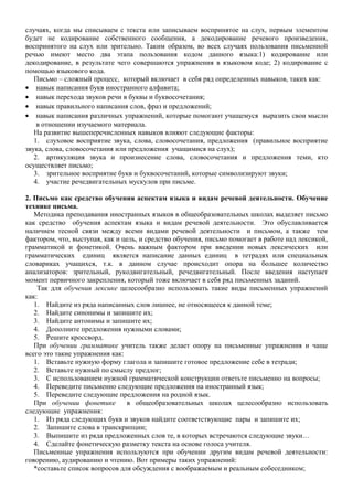 случаях, когда мы списываем с текста или записываем воспринятое на слух, первым элементом
будет не кодирование собственного сообщения, а декодирование речевого произведения,
воспринятого на слух или зрительно. Таким образом, во всех случаях пользования письменной
речью имеют место два этапа пользования кодом данного языка:1) кодирование или
декодирование, в результате чего совершаются упражнения в языковом коде; 2) кодирование с
помощью языкового кода.
Письмо – сложный процесс, который включает в себя ряд определенных навыков, таких как:
• навык написания букв иностранного алфавита;
• навык перехода звуков речи в буквы и буквосочетания;
• навык правильного написания слов, фраз и предложений;
• навык написания различных упражнений, которые помогают учащемуся выразить свои мысли
в отношении изучаемого материала.
На развитие вышеперечисленных навыков влияют следующие факторы:
1. слуховое восприятие звука, слова, словосочетания, предложения (правильное восприятие
звука, слова, словосочетания или предложения учащимися на слух);
2. артикуляция звука и произнесение слова, словосочетания и предложения теми, кто
осуществляет письмо;
3. зрительное восприятие букв и буквосочетаний, которые символизируют звуки;
4. участие речедвигательных мускулов при письме.
2. Письмо как средство обучения аспектам языка и видам речевой деятельности. Обучение
технике письма.
Методика преподавания иностранных языков в общеобразовательных школах выделяет письмо
как средство обучения аспектам языка и видам речевой деятельности. Это обуславливается
наличием тесной связи между всеми видами речевой деятельности и письмом, а также тем
фактором, что, выступая, как и цель, и средство обучения, письмо помогает в работе над лексикой,
грамматикой и фонетикой. Очень важным фактором при введении новых лексических или
грамматических единиц является написание данных единиц в тетрадях или специальных
словариках учащихся, т.к. в данном случае происходит опора на большее количество
анализаторов: зрительный, рукодвигательный, речедвигательный. После введения наступает
момент первичного закрепления, который тоже включает в себя ряд письменных заданий.
Так для обучения лексике целесообразно использовать такие виды письменных упражнений
как:
1. Найдите из ряда написанных слов лишнее, не относящееся к данной теме;
2. Найдите синонимы и запишите их;
3. Найдите антонимы и запишите их;
4. Дополните предложения нужными словами;
5. Решите кроссворд.
При обучении грамматике учитель также делает опору на письменные упражнения и чаще
всего это такие упражнения как:
1. Вставьте нужную форму глагола и запишите готовое предложение себе в тетради;
2. Вставьте нужный по смыслу предлог;
3. С использованием нужной грамматической конструкции ответьте письменно на вопросы;
4. Переведите письменно следующие предложения на иностранный язык;
5. Переведите следующие предложения на родной язык.
При обучении фонетике в общеобразовательных школах целесообразно использовать
следующие упражнения:
1. Из ряда следующих букв и звуков найдите соответствующие пары и запишите их;
2. Запишите слова в транскрипции;
3. Выпишите из ряда предложенных слов те, в которых встречаются следующие звуки…
4. Сделайте фонетическую разметку текста на основе голоса учителя.
Письменные упражнения используются при обучении другим видам речевой деятельности:
говорению, аудированию и чтению. Вот примеры таких упражнений:
*составьте список вопросов для обсуждения с воображаемым и реальным собеседником;
 