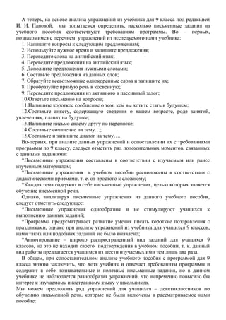 А теперь, на основе анализа упражнений из учебника для 9 класса под редакцией
И. И. Пановой, мы попытаемся определить, насколько письменные задания из
учебного пособия соответствуют требованиям программы. Во – первых,
познакомимся с перечнем упражнений из исследуемого нами учебника:
1. Напишите вопросы к следующим предложениям;
2. Используйте нужное время и запишите предложения;
3. Переведите слова на английский язык;
4. Переведите предложения на английский язык;
5. Дополните предложения нужными словами;
6. Составьте предложения из данных слов;
7. Образуйте всевозможные однокоренные слова и запишите их;
8. Преобразуйте прямую речь в косвенную;
9. Переведите предложения из активного в пассивный залог;
10.Ответьте письменно на вопросы;
11.Напишите короткое сообщение о том, кем вы хотите стать в будущем;
12.Составьте анкету, содержащую сведения о вашем возрасте, роде занятий,
увлечениях, планах на будущее;
13.Напишите письмо своему другу по переписке;
14.Составьте сочинение на тему…;
15.Составьте и запишите диалог на тему….
Во-первых, при анализе данных упражнений и сопоставлении их с требованиями
программы по 9 классу, следует отметить ряд положительных моментов, связанных
с данными заданиями:
*Письменные упражнения составлены в соответствии с изучаемым или ранее
изученным материалом;
*Письменные упражнения в учебном пособии расположены в соответствии с
дидактическими приемами, т. е. от простого к сложному;
*Каждая тема содержит в себе письменные упражнения, целью которых является
обучение письменной речи.
Однако, анализируя письменные упражнения из данного учебного пособия,
следует отметить следующее:
*Письменные упражнения однообразны и не стимулируют учащихся к
выполнению данных заданий;
*Программа предусматривает развитие умения писать короткие поздравления с
праздниками, однако при анализе упражнений из учебника для учащихся 9 классов,
нами таких или подобных заданий не было выявлено;
*Аннотирование – широко распространенный вид заданий для учащихся 9
классов, но это не находит своего подтверждения в учебном пособии, т. к. данный
вид работы предлагается учащимся из шести изучаемых ими тем лишь два раза.
В общем, при сопоставительном анализе учебного пособия с программой для 9
класса можно заключить, что хотя учебник и отвечает требованиям программы и
содержит в себе познавательные и полезные письменные задания, но в данном
учебнике не наблюдается разнообразия упражнений, что непременно повысило бы
интерес к изучаемому иностранному языку у школьников.
Мы можем предложить ряд упражнений для учащихся – девятиклассников по
обучению письменной речи, которые не были включены в рассматриваемое нами
пособие:
 