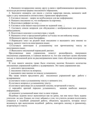 1. Напишите поздравление своему другу в связи с приближающимся праздником,
используя различные формы письменного обращения;
2. Заполните конверты для писем с учетом характера письма, напишите свой
адрес и дату написания в соответствии с правилами оформления;
3. Составьте письмо – запрос на необходимую для вас информацию;
4. Опишите письменно то, что изображено на картинке;
5. Подготовьте реферат на тему…;
6. Составьте план вашего выступления по заданной теме…;
7. Составьте список вопросов для обсуждения с воображаемым или реальным
собеседником;
8. Подготовьте конспект в соответствии с темой;
9. Напишите отчет о проделанной работе за 8 класс по английскому языку;
10.Напишите кратко свою биографию;
11.Переведите текст на родной язык письменно и выскажите свое мнение по
поводу данного текста на иностранном языке;
12.Составьте аннотацию к услышанному или прочитанному тексту на
иностранном языке;
13.Выполните письменный переводной диктант.
Предложенные нами упражнения, помогут разнообразить имеющиеся
письменные упражнения, и главным является то, что они отвечают целям обучения
письму и письменной речи на рассматриваемом нами этапе обучения иностранному
языку.
В ходе нашего анализа также было отмечено наличие большого количества
письменных упражнений в работе с аудированием. Это такие упражнения как:
1. дополните предложения;
2. письменно ответьте на вопросы;
3. выскажите свое мнение по поводу услышанного.
Мы также можем предложить ряд письменных упражнений при работе с
аудированием:
а) составьте план к услышанному тексту и запишите его;
б) составьте вопросы к услышанному тексту;
в) составьте кроссворд по услышанной лексике, встречаемой в тексте;
г) передайте краткий пересказ услышанного, записав наиболее важную
информацию;
д) запишите услышанный вами текст в свои тетради.
Подобные задания могут выполняться как на уроке, так они могут быть заданы
учителем на дом. Однако, не стоит забывать о том, что учитель должен подготовить
учащихся к подобной домашней работе, объяснить трудности, которые могут
возникнуть при выполнении подобной работы, повторить лексику и грамматику,
встречаемую в тексте.
 