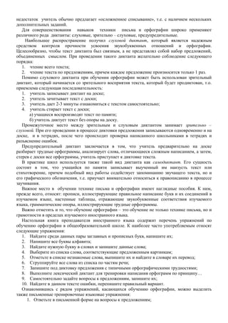 недостаток учитель обычно предлагает «осложненное списывание», т.е. с наличием нескольких
дополнительных заданий.
Для совершенствования навыков техники письма и орфографии широко применяют
различного рода диктанты: слуховые, зрительно – слуховые, предупредительные.
Наибольшее распространение получил слуховой диктант, который является надежным
средством контроля прочности усвоения звукобуквенных отношений и орфографии.
Целесообразно, чтобы текст диктанта был связным, а не представлял собой набор предложений,
объединенных смыслом. При проведении такого диктанта желательно соблюдение следующего
порядка:
1. чтение всего текста;
2. чтение текста по предложениям, причем каждое предложение произносится только 1 раз.
Помимо слухового диктанта при обучении орфографии может быть использован зрительный
диктант, который начинается со зрительного восприятия текста, который будет продиктован, т.о.
приемлема следующая последовательность:
1. учитель записывает диктант на доске;
2. учитель зачитывает текст с доски;
3. учитель дает 2-3 минуты ознакомиться с текстом самостоятельно;
4. учитель стирает текст с доски;
а) учащиеся воспроизводят текст по памяти;
б) учитель диктует текст без опоры на доску.
Промежуточное место между зрительным и слуховым диктантом занимает зрительно –
слуховой. При его проведении в процессе диктовки предложения записываются одновременно и на
доске, и в тетрадях, после чего происходит проверка написанного школьниками в тетрадях и
разъяснение ошибок.
Предупредительный диктант заключается в том, что учитель предварительно на доске
разбирает трудные орфограммы, анализирует слова, отличающиеся сложным написанием, а затем,
стерев с доски все орфограммы, учитель приступает к диктовке текста.
В практике школ используется также такой вид диктанта как самодиктант. Его сущность
состоит в том, что учащийся по памяти записывает выученный им наизусть текст или
стихотворение, причем подобный вид работы содействует запоминанию звучащего текста, но и
его графического обозначения, т.е. приучает внимательно относиться к правописанию в процессе
заучивания.
Важное место в обучении технике письма и орфографии имеют наглядные пособия. К ним,
прежде всего, относят: прописи, иллюстрирующие правильное написание букв и их соединений в
изучаемом языке, настенные таблицы, отражающие звукобуквенные соответствия изучаемого
языка, грамматические опоры, иллюстрирующие трудные орфограммы.
Важно отметить и то, что обучение орфографии – это обучение не только технике письма, но и
грамотности в пределах изучаемого иностранного языка.
Настольная книга преподавателя иностранного языка содержит перечень упражнений по
обучению орфографии в общеобразовательной школе. К наиболее часто употребляемым относят
следующие упражнения:
1. Найдите среди данных пары заглавных и прописных букв, напишите их;
2. Напишите все буквы алфавита;
3. Найдите нужную букву в словах и запишите данные слова;
4. Выберите из списка слова, соответствующие предложенным картинкам;
5. Отметьте в списке незнакомые слова, выпишите их и найдите в словаре их перевод;
6. Сгруппируйте все слова из списка по частям речи;
7. Запишите под диктовку предложения с типичными орфографическими трудностями;
8. Выполните лексический диктант для тренировки написания орфограмм по принципу…
9. Самостоятельно задайте вопросы к предложениям, запишите их;
10. Найдите в данном тексте ошибки, перепишите правильный вариант.
Ознакомившись с рядом упражнений, касающихся обучению орфографии, можно выделить
также письменные тренировочные языковые упражнения:
1. Ответьте в письменной форме на вопросы к предложениям;
 