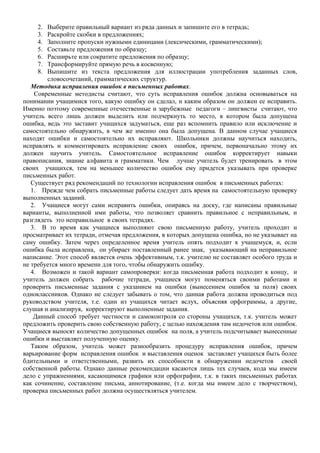 2. Выберите правильный вариант из ряда данных и запишите его в тетрадь;
3. Раскройте скобки в предложениях;
4. Заполните пропуски нужными единицами (лексическими, грамматическими);
5. Составьте предложения по образцу;
6. Расширьте или сократите предложения по образцу;
7. Трансформируйте прямую речь в косвенную;
8. Выпишите из текста предложения для иллюстрации употребления заданных слов,
словосочетаний, грамматических структур.
Методика исправления ошибок в письменных работах.
Современные методисты считают, что суть исправления ошибок должна основываться на
понимании учащимися того, какую ошибку он сделал, и каким образом он должен ее исправить.
Именно поэтому современные отечественные и зарубежные педагоги – лингвисты считают, что
учитель всего лишь должен выделить или подчеркнуть то место, в котором была допущена
ошибка, ведь это заставит учащихся задуматься, еще раз вспомнить правило или исключение и
самостоятельно обнаружить, в чем же именно она была допущена. В данном случае учащиеся
находят ошибки и самостоятельно их исправляют. Школьники должны научиться находить,
исправлять и комментировать исправление своих ошибок, причем, первоначально этому их
должен научить учитель. Самостоятельное исправление ошибок корректирует навыки
правописания, знание алфавита и грамматики. Чем лучше учитель будет тренировать в этом
своих учащихся, тем на меньшее количество ошибок ему придется указывать при проверке
письменных работ.
Существует ряд рекомендаций по технологии исправления ошибок в письменных работах:
1. Прежде чем собрать письменные работы следует дать время на самостоятельную проверку
выполненных заданий.
2. Учащиеся могут сами исправить ошибки, опираясь на доску, где написаны правильные
варианты, выполненной ими работы, что позволяет сравнить правильное с неправильным, и
разглядеть это неправильное в своих тетрадях.
3. В то время как учащиеся выполняют свою письменную работу, учитель проходит и
просматривает их тетради, отмечая предложения, в которых допущена ошибка, но не указывает на
саму ошибку. Затем через определенное время учитель опять подходит к учащемуся, и, если
ошибка была исправлена, он убирает поставленный ранее знак, указывающий на неправильное
написание. Этот способ является очень эффективным, т.к. учителю не составляет особого труда и
не требуется много времени для того, чтобы обнаружить ошибку.
4. Возможен и такой вариант самопроверки: когда письменная работа подходит к концу, и
учитель должен собрать рабочие тетради, учащиеся могут поменяться своими работами и
проверить письменные задания с указанием на ошибки (вынесением ошибок за поля) своих
одноклассников. Однако не следует забывать о том, что данная работа должна проводиться под
руководством учителя, т.е. один из учащихся читает вслух, объясняя орфограммы, а другие,
слушая и анализируя, корректируют выполненные задания.
Данный способ требует честности и самоконтроля со стороны учащихся, т.к. учитель может
предложить проверить свою собственную работу, с целью нахождения там недочетов или ошибок.
Учащиеся выносят количество допущенных ошибок на поля, а учитель подсчитывает вынесенные
ошибки и выставляет полученную оценку.
Таким образом, учитель может разнообразить процедуру исправления ошибок, причем
варьирование форм исправления ошибок и выставления оценок заставляет учащихся быть более
бдительными и ответственными, развить их способности в обнаружении недочетов своей
собственной работы. Однако данные рекомендации касаются лишь тех случаев, кода мы имеем
дело с упражнениями, касающимися графики или орфографии, т.к. в таких письменных работах
как сочинение, составление письма, аннотирование, (т.е. когда мы имеем дело с творчеством),
проверка письменных работ должна осуществляться учителем.
 