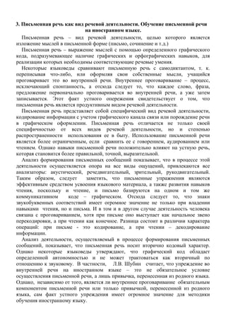 3. Письменная речь как вид речевой деятельности. Обучение письменной речи
на иностранном языке.
Письменная речь – вид речевой деятельности, целью которого является
изложение мыслей в письменной форме (письмо, сочинение и т.д.)
Письменная речь – выражение мыслей с помощью определенного графического
кода, подразумевающее наличие графических и орфографических навыков, для
реализации которых необходимы соответствующие речевые умения.
Некоторые языковеды сравнивают письменную речь с самодиктантом, т. к.
переписывая что-либо, или оформляя свои собственные мысли, учащийся
проговаривает это во внутренней речи. Внутреннее проговаривание – процесс,
исключающий спонтанность, а отсюда следует то, что каждое слово, фраза,
предложение первоначально проговаривается во внутренней речи, а уже затем
записывается. Этот факт устного опережения свидетельствует о том, что
письменная речь является продуктивным видом речевой деятельности.
Письменная речь представляет собой специфический вид речевой деятельности,
кодирование информации с учетом графического канала связи или порождение речи
в графическом оформлении. Письменная речь отличается не только своей
специфичностью от всех видов речевой деятельности, но и степенью
распространенности использования ее в быту. Использование письменной речи
является более ограниченным, если сравнить ее с говорением, аудированием или
чтением. Однако навыки письменной речи положительно влияют на устную речь,
которая становится более правильной, точной, выразительной.
Анализ формирования письменных сообщений показывает, что в процессе этой
деятельности осуществляется опора на все виды ощущений, привлекаются все
анализаторы: акустический, речедвигательный, зрительный, рукодвигательный.
Таким образом, следует заметить, что письменные упражнения являются
эффективным средством усвоения языкового материала, а также развития навыков
чтения, поскольку и чтение, и письмо базируются на одном и том же
коммуникативном коде – графическом. Отсюда следует то, что знаки
звукобуквенных соответствий имеет огромное значение не только при владении
навыками чтения, но и письма. И в том и в другом случае деятельность человека
связана с проговариванием, хотя при письме оно выступает как начальное звено
перекодировки, а при чтении как конечное. Разница состоит в различии характера
операций: при письме - это кодирование, а при чтении – декодирование
информации.
Анализ деятельности, осуществляемый в процессе формирования письменных
сообщений, показывает, что письменная речь носит вторично кодовый характер.
Однако некоторые языковеды утверждают, что графический код обладает
определенной автономностью и не может трактоваться как вторичный по
отношению к звуковому. В частности, Л.В. Шубин считает, что упреждение во
внутренней речи на иностранном языке – это не обязательное условие
осуществления письменной речи, а лишь привычка, перенесенная из родного языка.
Однако, независимо от того, является ли внутреннее проговаривание обязательным
компонентом письменной речи или только привычкой, перенесенной из родного
языка, сам факт устного упреждения имеет огромное значение для методики
обучения иностранному языку.
 