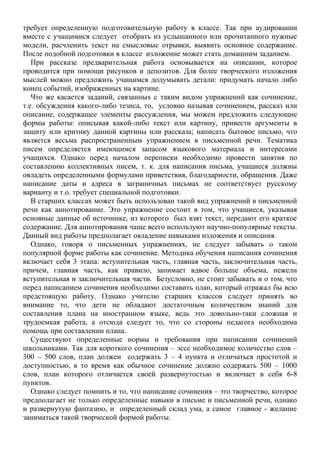 требует определенную подготовительную работу в классе. Так при аудировании
вместе с учащимися следует отобрать из услышанного или прочитанного нужные
модели, расчленить текст на смысловые отрывки, выявить основное содержание.
После подобной подготовки в классе изложение может стать домашним заданием.
При рассказе предварительная работа основывается на описании, которое
проводится при помощи рисунков и депозитов. Для более творческого изложения
мыслей можно предложить учащимся додумывать детали: придумать начало либо
конец событий, изображенных на картине.
Что же касается заданий, связанных с таким видом упражнений как сочинение,
т.е. обсуждения какого-либо тезиса, то, условно называя сочинением, рассказ или
описание, содержащее элементы рассуждения, мы можем предложить следующие
формы работы: описывая какой-либо текст или картину, привести аргументы в
защиту или критику данной картины или рассказа; написать бытовое письмо, что
является весьма распространенным упражнением в письменной речи. Тематика
писем определяется имеющимся запасом языкового материала и интересами
учащихся. Однако перед началом переписки необходимо провести занятия по
составлению коллективных писем, т. к. для написания письма, учащиеся должны
овладеть определенными формулами приветствия, благодарности, обращения. Даже
написание даты и адреса в заграничных письмах не соответствует русскому
варианту и т.о. требует специальной подготовки.
В старших классах может быть использован такой вид упражнений в письменной
речи как аннотирование. Это упражнение состоит в том, что учащиеся, указывая
основные данные об источнике, из которого был взят текст, передают его краткое
содержание. Для аннотирования чаще всего используют научно-популярные тексты.
Данный вид работы предполагает овладение навыками изложения и описания.
Однако, говоря о письменных упражнениях, не следует забывать о таком
популярной форме работы как сочинение. Методика обучения написания сочинения
включает себя 3 этапа: вступительная часть, главная часть, заключительная часть,
причем, главная часть, как правило, занимает вдвое больше объема, нежели
вступительная и заключительная части. Безусловно, не стоит забывать и о том, что
перед написанием сочинения необходимо составить план, который отражал бы всю
предстоящую работу. Однако учителю старших классов следует принять во
внимание то, что дети не обладают достаточным количеством знаний для
составления плана на иностранном языке, ведь это довольно-таки сложная и
трудоемкая работа, а отсюда следует то, что со стороны педагога необходима
помощь при составлении плана.
Существуют определенные нормы и требования при написании сочинений
школьниками. Так для короткого сочинения – эссе необходимое количество слов –
300 – 500 слов, план должен содержать 3 – 4 пункта и отличаться простотой и
доступностью, в то время как обычное сочинение должно содержать 500 – 1000
слов, план которого отличается своей развернутостью и включает в себя 6-8
пунктов.
Однако следует помнить и то, что написание сочинения – это творчество, которое
предполагает не только определенные навыки в письме и письменной речи, однако
и развернутую фантазию, и определенный склад ума, а самое главное - желание
заниматься такой творческой формой работы.
 