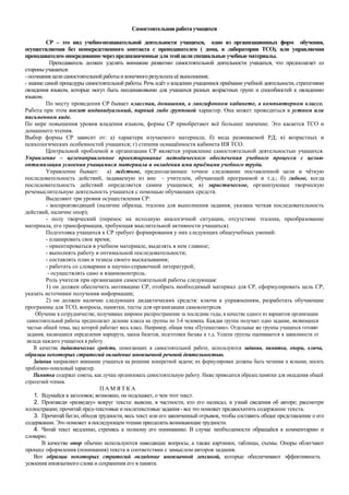 Самостоятельная работаучащихся
СР – это вид учебно-познавательной деятельности учащихся, одно из организационных форм обучения,
осуществляемая без непосредственного контакта с преподавателем ( дома, в лаборатории ТСО), или управляемая
преподавателем опосредованночерез предназначенныедляэтой цели специальные учебныематериалы.
Преподаватель должен уделять внимание развитию самостоятельной деятельности учащихся, что предполагает со
стороны учащихся:
-осознания цели самостоятельной работыи конечногорезультата её выполнения;
- знание самой процедуры самостоятельной работы. Речь идёт о владении учащимися приёмами учебной деятельности, стратегиями
овладения языком, которые могут быть неодинаковыми для учащихся разных возрастных групп и способностей к овладению
языком.
По месту проведения СР бывает классная, домашняя, в лингафонном кабинете, в компьютерном классе.
Работа при этом носит индивидуальный, парный либо групповой характер. Она может проводиться в устном или
письменном виде.
По мере повышения уровня владения языком, формы СР приобретают всё большее значение. Это касается ТСО и
домашнего чтения.
Выбор формы СР зависит от: а) характера изучаемого материала; б) вида развиваемой РД; в) возрастных и
психологических особенностей учащихся; г) степени оснащённости кабинета ИЯ ТСО.
Центральной проблемой в организации СР является управление самостоятельной деятельностью учащихся.
Управление – целенаправленное проектирование методического обеспечения учебного процесса с целью
оптимизации усвоения учащимися материала и овладения ими приёмами учебного труда.
Управление бывает: а) жёсткое, предполагающее точное следование поставленной цели и чёткую
последовательность действий, задаваемую из вне - учителем, обучающей программой и т.д.; б) гибкое, когда
последовательность действий определяется самим учащимся; в) эвристическое, организующее творческую
речемыслительную деятельность учащихся с помощью обучающих средств.
Выделяют три уровня осуществления СР:
- воспроизводящий (наличие образца, эталона для выполнения задания, указана четкая последовательность
действий, наличие опор);
- полу творческий (перенос на исходную аналогичной ситуации, отсутствие эталона, преобразование
материала, его трансформация, требующая мыслительной активности учащихся).
Подготовка учащихся к СР требует формирования у них следующих общеучебных умений:
- планировать свое время;
- ориентироваться в учебном материале, выделять в нем главное;
- выполнять работу в оптимальной последовательности;
- составлять план и тезисы своего высказывания;
- работать со словарями и научно-справочной литературой;
- осуществлять само и взаимоконтроль.
Роль учителя при организации самостоятельной работы следующая:
1) он должен обеспечить мотивацию СР, отобрать необходимый материал для СР, сформулировать цель СР,
указать источники получения информации;
2) он должен наличие следующих дидактических средств: ключи к упражнениям, разработать обучающие
программы для ТСО, вопросы, памятки, тесты для организации самоконтроля.
Обучение в сотрудничестве, получившее широкое распространение за последние годы, в качестве одного из вариантов организации
самостоятельной работы предполагает деление класса на группы по 3-4 человека. Каждая группа получает одно задание, являющееся
частью общей темы, над которой работает весь класс. Например, общая тема «Путешествие». Отдельные же группы учащихся готовят
задания, касающиеся определения маршрута, заказа билетов, подготовки багажа и т.д. Успехи группы оцениваются в зависимости от
вклада каждого учащегося в работу.
В качестве дидактических средств, помогающих в самостоятельной работе, используются задания, памятки, опоры, ключи,
образцы некоторых стратегий овладение иноязычной речевой деятельностью.
Задания направляют внимание учащихся на решение конкретной задачи; их формулировки должны быть четкими и ясными, носить
проблемно-поисковый характер.
Памятки содержат советы, как лучше организовать самостоятельную работу. Ниже приводится образец памятки для овладения общей
стратегией чтения.
П А М Я Т К А
1. Вдумайся в заголовок; возможно, он подскажет, о чем этот текст.
2. Произведи «разведку» вокруг текста: выясни, в частности, кто его написал, и узнай сведения об авторе; рассмотри
иллюстрации; прочитай пред-текстовые и послетекстовые задания - все это поможет предвосхитить содержание текста.
3. Прочитай бегло, обходя трудности, весь текст или его законченный отрывок, чтобы составить общее представление о его
содержании. Это поможет в последующем чтении преодолеть возникающие трудности.
4. Читай текст медленно, стремясь к полному его пониманию. В случае необходимости обращайся к комментарию и
словарю.
В качестве опор обычно используются наводящие вопросы, а также картинки, таблицы, схемы. Опоры облегчают
процесс оформления (понимания) текста в соответствии с замыслом авторов задания.
Вот образцы некоторых стратегий овладение иноязычной лексикой, которые обеспечивают эффективность
усвоения иноязычного слова и сохранения его в памяти.
 