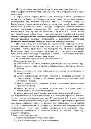 Процесс становления уровня мастерства зависит от двух факторов:
а) уровня грамотности (чем выше грамотность, тем скоре ремесло переходит в
мастерство);
б) определённых качеств учителя как индивидуальности. Существуют
личностные свойства, способности или черты характера, которые наиболее
благоприятны для освоения элементов МК и, в конечном счёте, для
формирования и развития определённых методических умений; имеются также
личностные свойства или черты характера, совершенно противопоказанные
учителю, тормозящие становление МК, такие, как раздражительность,
злопамятность, невыдержанность, пессимизм и др. Итак, Е.И. Пассов считает,
что методическое мастерство - это обобщённая способность учителя
оптимально осуществлять мотивационную деятельность при данной цели
данных условиях, которая проявляется в результате интеграции
элементов методической культуры и свойств индивидуальности.
На схеме видно, что выделяется ещё один уровень профессионализма -
уровень искусства как высшее проявление мастерства. Преподавать на уровне
искусства - значит, преподавать так мастерски, что не видно мастерства.
Талантливые люди, преподающие на уровне искусства, появляются крайне
редко, так же редко, как и другие природные таланты. Талант можно развивать,
совершенствовать, но обучить ему невозможно.
Выделяют семь групп умений, составляющих ММ.
1. Перцептивные умения:
a) умение понять состояние учащегося, проникнуть в его внутренний мир;
a) умение видеть всех и каждого (распределение внимания, боковое
зрение);
b) умение отличать текущую информацию об ученике от устойчивых его
характеристик;
c) умение воспринимать ситуацию общения в контексте деятельности
(видеть статус ученика в коллективе, распознавать межличностные
отношения в классе;
d) умение распределять внимание между различными компонентами
процесса обучения;
e) умение различать и оценивать положительное и отрицательное в
деятельности (в т.ч. речевой) учащихся;
f) умение увидеть, в какой помощи нуждается ученик в данный момент.
Все эти умения составляют основу социальной компетенции учителя. Важность
её для учителя осознавалась многими. Сухомлинский В.А. писал: «Самой
главной чертой педагогической культуры должно быть чувствование духовного
мира каждого ребёнка». Если этого нет, наступает душевная глухота и слепота,
по сути, профессиональная дисквалификация. Установлено, что при устойчиво-
положительном стиле ниже индекс изолированности учащихся, выше
коэффициент взаимности и удовлетворённость в общении, шире круг
желаемого общения.
2. Проектировочные умения:
a) умение планировать уроки разных видов;
b) умение предвидеть результаты планирования;
11
 