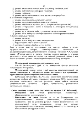 g) умение организовать самостоятельную работу учащихся дома;
h) умение найти помощников среди учащихся;
a) умение требовать;
b) умение организовать внеклассную воспитательную работу.
6. Познавательные умения:
a) умение анализировать деятельность коллег;
b) умение анализировать собственную деятельность;
c) умение подготовить научный доклад по проблемам обучения ИЯ;
d) умение воспринимать новое в методике и претворять методические
рекомендации;
e) умения вести научную работу, участвовать в исследованиях;
f) умение вести работу по самообразованию и самосовершенствованию.
7. Вспомогательные умения:
a) умение рисовать;
b) умение играть на музыкальных инструментах;
c) хорошо делать что-то своими руками;
d) коллекционировать (любое другое хобби).
Есть и другие качества непреложные для учителя: любовь к детям,
профессиональный интерес, самоотверженность, стремление к
самосовершенствованию, интеллигентность и главное - оптимизм. А.А.Куманёв
писал: «Учитель-мастер в первую очередь должен вселить в ученика
уверенность, что он имеет все данные для хорошей, успешной учёбы». А как
может это сделать учитель, сам подверженный пессимизму и неверию?
Методический анализ урока иностранного языка
Умение анализировать урок - это важнейший фактор овладения
методическим мастерством.
Методический анализ урока - вид анализа, ориентированный на
оценку структуры и содержания урока, технологии его проведения,
эффективности решения учебно-методических задач.
Технология обучения (по Г.В. Роговой) - знание того, как обучать: отбор
адекватных приёмов обучения, правильное применение ТСО, раздаточного
материала, оптимальное сочетание различных форм работы учащихся
(индивидуальной, групповой, парной, фронтальной), рациональное
использование времени.
Схема анализа и оценки урока иностранного языка (по П. К. Бабинской)
1. Определите цели урока (практическую, развивающую,
образовательную, воспитательную).
2. Определите тип урока (нацелен ли он на формирование или
совершенствование навыков (фонетических, грамматических,
лексических) или на развитие речевых умений (диалогической или
монологической речи, аудирования, чтения или письма);
проанализируйте его целостность, динамику, связность; как данный урок
вписывается в цикл уроков по теме.
13
 