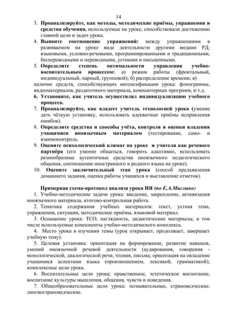 3. Проанализируйте, как методы, методические приёмы, упражнения и
средства обучения, используемые на уроке, способствовали достижению
главной цели и задач урока.
4. Выявите соотношение упражнений: между упражнениями в
развиваемом на уроке виде деятельности другими видами РД;
языковыми, условно-речевыми, программированными и традиционными,
беспереводными и переводными, устными и письменными.
5. Определите степень оптимальности управления учебно-
воспитательным процессом: а) режим работы (фронтальный,
индивидуальный, парный, групповой); б) распределение времени; в)
наличие средств, способствующих интенсификации урока: фонограммы,
видеоматериалов, раздаточного материала, компьютерных программ, и т.д.
6. Установите, как учитель осуществлял индивидуализацию учебного
процесса.
7. Проанализируйте, как владеет учитель технологией урока (умение
дать чёткую установку, использовать адекватные приёмы исправления
ошибок).
8. Определите средства и способы учёта, контроля и оценки владения
учащимися иноязычным материалом (тестирование, само- и
взаимоконтроль.
9. Оцените психологический климат на уроке и учителя как речевого
партнёра (его умение общаться, говорить адаптивно, использовать
разнообразные аутентичные средства иноязычного педагогического
общения, соотношение иностранного и родного языка на уроке).
10. Оцените заключительный этап урока (способ предъявления
домашнего задания, оценка работы учащихся и выставление отметок).
Примерная схема-протокол анализа урока ИЯ (по Е.А.Маслыко)
1. Учебно-методические задачи урока: введение, закрепление, активизация
иноязычного материала, итогово-контрольная работа.
2. Тематика содержания учебных материалов: текст, устная тема,
упражнения, ситуации, методические приёмы, языковой материал.
3. Оснащение урока: ТСО, наглядность, дидактические материалы, в том
числе используемые компоненты учебно-методического комплекса.
4. Место урока в изучении темы (урок открывает, продолжает, завершает
учебную тему).
5. Целевая установка: ориентация на формирование, развитие навыков,
умений иноязычной речевой деятельности (аудирования, говорения -
монологической, диалогической речи, чтения, письма; ориентация на овладение
учащимися аспектами языка (произношением, лексикой, грамматикой);
комплексные цели урока.
6. Воспитательные цели урока; нравственное, эстетическое воспитание,
воспитание культуры мышления, общения, чувств и поведения.
7. Общеобразовательные цели урока: познавательные, страноведческие,
лингвострановедческие.
14
 