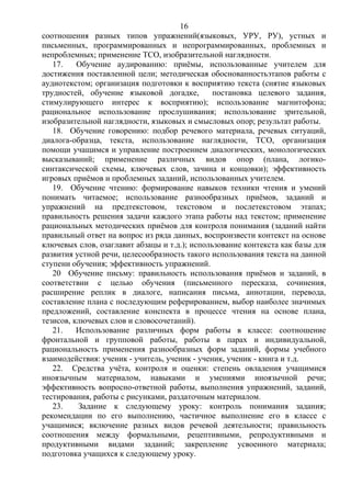 соотношения разных типов упражнений(языковых, УРУ, РУ), устных и
письменных, программированных и непрограммированных, проблемных и
непроблемных; применение ТСО, изобразительной наглядности.
17. Обучение аудированию: приёмы, использованные учителем для
достижения поставленной цели; методическая обоснованностьэтапов работы с
аудиотекстом; организация подготовки к восприятию текста (снятие языковых
трудностей, обучение языковой догадке, постановка целевого задания,
стимулирующего интерес к восприятию); использование магнитофона;
рациональное использование прослушивания; использование зрительной,
изобразительной наглядности, языковых и смысловых опор; результат работы.
18. Обучение говорению: подбор речевого материала, речевых ситуаций,
диалога-образца, текста, использование наглядности, ТСО, организация
помощи учащимся и управление построением диалогических, монологических
высказываний; применение различных видов опор (плана, логико-
синтаксической схемы, ключевых слов, зачина и концовки); эффективность
игровых приёмов и проблемных заданий, использованных учителем.
19. Обучение чтению: формирование навыков техники чтения и умений
понимать читаемое; использование разнообразных приёмов, заданий и
упражнений на предтекстовом, текстовом и послетекстовом этапах;
правильность решения задачи каждого этапа работы над текстом; применение
рациональных методических приёмов для контроля понимания (заданий найти
правильный ответ на вопрос из ряда данных, воспроизвести контекст на основе
ключевых слов, озаглавит абзацы и т.д.); использование контекста как базы для
развития устной речи, целесообразность такого использования текста на данной
ступени обучения; эффективность упражнений.
20 Обучение письму: правильность использования приёмов и заданий, в
соответствии с целью обучения (письменного пересказа, сочинения,
расширение реплик в диалоге, написания письма, аннотации, перевода,
составление плана с последующим реферированием, выбор наиболее значимых
предложений, составление конспекта в процессе чтения на основе плана,
тезисов, ключевых слов и словосочетаний).
21. Использование различных форм работы в классе: соотношение
фронтальной и групповой работы, работы в парах и индивидуальной,
рациональность применения разнообразных форм заданий, формы учебного
взаимодействия: ученик - учитель, ученик - ученик, ученик - книга и т.д.
22. Средства учёта, контроля и оценки: степень овладения учащимися
иноязычным материалом, навыками и умениями иноязычной речи;
эффективность вопросно-ответной работы, выполнения упражнений, заданий,
тестирования, работы с рисунками, раздаточным материалом.
23. Задание к следующему уроку: контроль понимания задания;
рекомендации по его выполнению, частичное выполнение его в классе с
учащимися; включение разных видов речевой деятельности; правильность
соотношения между формальными, рецептивными, репродуктивными и
продуктивными видами заданий; закрепление усвоенного материала;
подготовка учащихся к следующему уроку.
16
 