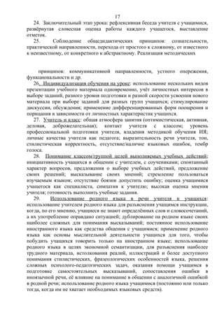 24. Заключительный этап урока: рефлексивная беседа учителя с учащимися,
развёрнутая словесная оценка работы каждого учащегося, выставление
отметок.
25. Соблюдение общедидактических принципов: сознательности,
практической направленности, перехода от простого к сложному, от известного
к неизвестному, от конкретного к абстрактному. Реализация методических
принципов: коммуникативной направленности, устного опережения,
функциональности и др.
26. Индивидуализация обучения на уроке: использование нескольких видов
презентации учебного материала одновременно, учёт личностных интересов в
выборе заданий, разного уровня подготовки и разной скорости усвоения нового
материала при выборе заданий для разных групп учащихся; стимулирование
дискуссии, обсуждения; применение дифференцированных форм поощрения и
порицания в зависимости от личностных характеристик учащихся.
27. Учитель и класс: общая атмосфера занятия (оптимистическая, активная,
деловая, доброжелательная); контакт учителя с классом; уровень
профессиональной подготовки учителя, владения методикой обучения ИЯ;
личные качества учителя как педагога; выразительность речи учителя, тон,
стилистическая корректность, отсутствие/наличие языковых ошибок, тембр
голоса.
28. Понимание классом/группой целей выполняемых учебных действий;
инициативность учащихся в общении с учителем, с соучениками; спонтанный
характер вопросов, предложения о выборе учебных действий, предложение
своих решений; высказывание своих мнений; стремление пользоваться
изучаемым языком; отсутствие боязни допустить ошибку; оценка учащимися
учащегося как специалиста, симпатия к учителю; высокая оценка мнения
учителя; готовность выполнить учебные задания.
29. Использование родного языка в речи учителя и учащихся:
использование учителем родного языка для разъяснения учащимся инструкции,
когда, по его мнению, учащиеся не знают определённых слов и словосочетаний,
а их употребление оправдано ситуацией; дублирование на родном языке своих
наиболее сложных для понимания высказываний; постоянное использование
иностранного языка как средства общения с учащимися; применение родного
языка как основы мыслительной деятельности учащихся для того, чтобы
побудить учащихся говорить только на иностранном языке; использование
родного языка в целях экономной семантизации, для разъяснения наиболее
трудного материала, истолкования реалий, иллюстраций и более доступного
понимания стилистических, фразеологических особенностей языка, решения
сложных психолого-педагогических задач, оказания помощи учащимся в
подготовке самостоятельных высказываний, сопоставления ошибки в
иноязычной речи, её влияние на понимание в общении с аналогичной ошибкой
в родной речи; использование родного языка учащимися (постоянно или только
тогда, когда им не хватает необходимых языковых средств).
17
 