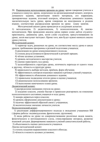 30. Рациональное использование времени на уроке: время говорения учителя и
учащихся в минутах; время, затраченное на организационный момент, контроль
домашнего задания, презентацию нового материала, его коррекцию,
тренировочные задания, итоговый контроль, объяснение домашнего задания,
заключительную часть урока; время говорения на иностранном и родном
языках; соответствие распределения времени на уроке плану занятия.
Методический анализ урока проводится в следующих аспектах:
1) методическом, 2) дидактическом, 3) психологическом, 4) лингво-
методическом. При проведении анализа урока первое слово даётся студенту-
практиканту, дававшему урок, затем слово студентам, присутствовавшим на
уроке, затем выступает методист. Кроме того, вам будет нужно написать анализ
урока учителя.
Методический аспект:
1) характер задач, решаемых на уроке, их соответствие месту урока в цикле
уроков; требованиям программы и речевой подготовки учащихся;
2) реализация на уроке коммуникативного подхода;
3) степень результативности фонетической и речевой зарядки;
4) чёткие целевые установки;
5) уровень методического мастерства учителя;
6) умение перестроить ход урока;
7) целесообразность структуры урока, логичность перехода от одного этапа
к другому, чёткость в структуре урока;
8) правильность выбора методов, приёмов, форм обучения;
9) эффективность контроля языковых навыков и речевых умений учащихся;
10) эффективность объяснения домашнего задания;
11) правильное подведение итогов урока и оценки учащихся;
12) рациональное использование времени;
13) выполнение намеченного плана урока.
Дидактический аспект:
1) распределение внимания учителя на уроке;
2) владение классом, умение быстро и правильно реагировать на изменение
психологического состояния учащихся в ходе урока;
3) манера держаться перед классом;
4) уровень оформления документации к уроку;
5) наличие эффективной обратной связи с учащимися;
6) воспитательное значение личности учителя.
Психологический аспект;
1) реализация дифференцированного подхода к овладению учащимися ИЯ
( формы работы: индивидуальная, фронтальная, групповая);
2) виды работы на уроке по совершенствованию различных видов памяти,
фонетического и интонационного слуха, стимулирование интереса, развитие
языковой догадки, формирование навыков и умений самостоятельной работы,
3) объективность оценки деятельности учащихся.
Лингво-методический аспект:
1) степень владения выражениями классного обихода;
2) чёткость и ясность целевых установок;
18
 