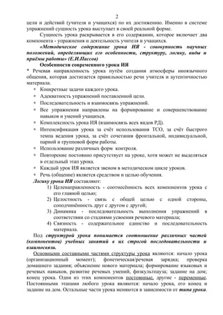 цели и действий (учителя и учащихся) по их достижению. Именно в системе
упражнений сущность урока выступает в своей реальной форме.
Сущность урока раскрывается в его содержании, которое включает два
компонента - упражнения и деятельность учителя и учащихся.
«Методическое содержание урока ИЯ - совокупность научных
положений, определяющих его особенности, структуру, логику, виды и
приёмы работы» (Е.И.Пассов)
Особенности современного урока ИЯ
* Речевая направленность урока путём создания атмосферы иноязычного
общения, которая достигается правильностью речи учителя и аутентичностью
материала.
∗ Конкретные задачи каждого урока.
∗ Адекватность упражнений поставленной цели.
∗ Последовательность и взаимосвязь упражнений.
∗ Все упражнения направлены на формирование и совершенствование
навыков и умений учащихся.
∗ Комплексность урока ИЯ (взаимосвязь всех видов РД).
∗ Интенсификация урока за счёт использования ТСО, за счёт быстрого
темпа ведения урока, за счёт сочетания фронтальной, индивидуальной,
парной и групповой форм работы.
∗ Использование различных форм контроля.
∗ Повторение постоянно присутствует на уроке, хотя может не выделяться
в отдельный этап урока.
∗ Каждый урок ИЯ является звеном в методическом цикле уроков.
∗ Речь (общение) является средством и целью обучения.
Логику урока ИЯ составляют:
1) Целенаправленность - соотнесённость всех компонентов урока с
его главной целью;
2) Целостность - связь с общей целью с одной стороны,
соподчинённость друг с другом с другой;
3) Динамика - последовательность выполнения упражнений в
соответствии со стадиями усвоения речевого материала;
4) Связность - содержательное единство и последовательность
материала.
Под структурой урока понимается соотношение различных частей
(компонентов) учебных занятий в их строгой последовательности и
взаимосвязи.
Основными составными частями структуры урока являются: начало урока
(организационный момент); фонетическая/речевая зарядка; проверка
домашнего задания; объяснение нового материала; формирование языковых и
речевых навыков, развитие речевых умений, физкультпауза; задание на дом;
конец урока. Одни из этих компонентов постоянные, другие - переменные.
Постоянными этапами любого урока являются: начало урока, его конец и
задание на дом. Остальные части урока меняются в зависимости от типа урока.
2
 