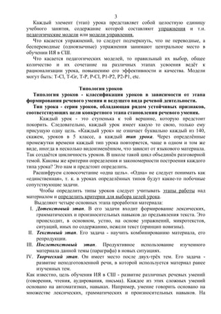 Каждый элемент (этап) урока представляет собой целостную единицу
учебного занятия, содержание которой составляют упражнения и т.н.
педагогические модели или модели управления.
Что касается упражнений, то следует подчеркнуть, что не переводные, а
беспереводные (одноязычные) упражнения занимают центральное место в
обучении ИЯ в СШ.
Что касается педагогических моделей, то правильный их выбор, общее
количество и их сочетание на различных этапах усвоения ведёт к
рационализации урока, повышению его эффективности и качества. Модели
могут быть: T-Cl, T-Gr, T-P, P-Cl, P1-P2, P2-P1, etc.
Типология уроков
Типология уроков - классификация уроков в зависимости от этапа
формирования речевого умения и ведущего вида речевой деятельности.
Тип урока - серия уроков, обладающая рядом устойчивых признаков,
соответствующих цели конкретного этапа становления речевого умения.
Каждый урок - это ступенька к той вершине, которую предстоит
покорить. Следовательно, каждый урок имеет какую то свою, только ему
присущую одну цель. «Каждый урок» не означает буквально каждый из 140,
скажем, уроков в 5 классе, а каждый тип урока. Через определённые
промежутки времени каждый тип урока повторяется, чаще в одном и том же
виде, иногда в несколько видоизменённом, что зависит от языкового материала.
Так создаётся цикличность уроков. В школе такой цикл объединён разговорной
темой. Каковы же критерии определения и закономерности построения каждого
типа урока? Это нам и предстоит определить.
Расшифруем словосочетание «одна цель». «Одна» не следует понимать как
«единственная», т. к. в уроках определённых типов будут какие-то побочные
сопутствующие задачи.
Чтобы определить типы уроков следует учитывать этапы работы над
материалом и определить критерии для выбора целей урока.
Выделяют четыре основных этапа проработки материала:
I. Дотекстовый этап. В его задачи входит формирование лексических,
грамматических и произносительных навыков до предъявления текста. Это
происходит, в основном, устно, на основе упражнений, микротекстов,
ситуаций, иных по содержанию, нежели текст (принцип новизны).
II. Текстовый этап. Его задача - научить комбинированию материала, его
репродукции.
III. Послетекстовый этап. Продуктивное использование изученного
материала данной темы (параграфа) в новых ситуациях.
IV. Творческий этап. Он имеет место после двух-трёх тем. Его задача -
развитие неподготовленной речи, в которой используется материал ранее
изученных тем.
Как известно, цель обучения ИЯ в СШ - развитие различных речевых умений
(говорения, чтения, аудирования, письма). Каждое из этих сложных умений
основано на автоматизмах, навыках. Например, умение говорить основано на
множестве лексических, грамматических и произносительных навыков. На
3
 