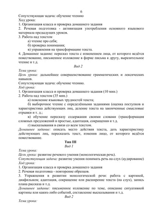 Сопутствующая задача: обучение чтению
Ход урока:
1. Организация класса и проверка домашнего задания
2. Речевая подготовка - активизация употребления основного языкового
материала предыдущих уроков.
3. Работа над текстом
а) чтение про себя;
б) проверка понимания;
в) упражнения на трансформацию текста.
4. Домашнее задание: пересказ текста с изменением лица, от которого ведётся
повествование, письменное изложение в форме письма к другу, выразительное
чтение и т.д.
Вид 2
Тема урока:
Цель урока: дальнейшее совершенствование грамматических и лексических
навыков.
Сопутствующая задача: обучение чтению.
Ход урока:
1. Организация класса и проверка домашнего задания (10 мин.)
2. Работа над текстом (35 мин.)
а) пояснение языковых трудностей текста;
б) выборочное чтение с определёнными заданиями (оценка поступков и
характеристика действующих лиц, деление текста на законченные смысловые
отрывки и т. д.;
в) обучение пересказу содержания своими словами (трансформация
сложных предложений в простые, адаптация, сокращения и т.д.
г) высказывания в связи со всем текстом.
Домашнее задание: описать место действия текста, дать характеристику
действующих лиц, пересказать текст, изменив лицо, от которого ведётся
повествование.
Тип III
Вид 1
Тема урока:
Цель урока: развитие речевого умения (монологическая речь).
Сопутствующая задача: развитие умения понимать речь на слух (аудирование)
Ход урока:
1. Организация класса и проверка домашнего задания
2. Речевая подготовка - повторение образцов.
3. Упражнения в развитии монологической речи: работа с картиной,
диафильмом; адаптация, сокращение или расширение текста (на слух), запись
плана рассказа и т.д.
Домашнее задание: письменное изложение по теме, описание ситуативной
картины или каких-либо событий, составление высказывания и т.д.
Вид 2
Тема урока:
6
 