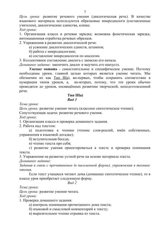 Цель урока: развитие речевого умения (диалогическая речь). В качестве
языкового материала используются образцовые микродиалоги (составленные
учителем), диалогические единства, клише.
Ход урока:
1. Организация класса и речевая зарядка; возможна фонетическая зарядка;
интонационная отработка речевых образцов.
2. Упражнения в развитии диалогической речи:
а) усвоение диалогических единств, штампов;
б) работа с микродиалогами;
в) составление микродиалогов по аналогии.
3. Коллективное составление диалога с записью его начала.
Домашнее задание: закончить диалог и выучить его наизусть
Умение читать - самостоятельное и специфическое умение. Поэтому
необходимы уроки, главной целью которых является умение читать. Мы
обозначим их как Тип IIIa), во-первых, чтобы сохранить соответствие в
нумерации типов уроков, а, во-вторых, потому, что эти уроки обычно
проводятся до уроков, посвящённых развитию творческой, неподготовленной
речи.
Тип IIIa)
Вид 1
Тема урока:
Цель урока: развитие умения читать (классное синтетическое чтение);
Сопутствующая задача: развитие речевого умения.
Ход урока:
1. Организация класса и проверка домашнего задания.
2. Работа над текстом:
а) подготовка к чтению (чтение слов-реалий, имён собственных,
упражнения в языковой догадке);
б) вступительная беседа;
в) чтение текста про себя;
г) развитие умения ориентироваться в тексте и проверка понимания
текста.
3. Упражнения на развитие устной речи на основе материала текста.
Домашнее задание:
Задания в связи с прочитанным (в письменной форме), упражнения в технике
чтения.
Если текст учащиеся читают дома (домашнее синтетическое чтение), то в
классе урок приобретает следующую форму.
Вид 2
Тема урока:
Цель урока: развитие умения читать
Ход урока:
1. Проверка домашнего задания:
а) контроль понимания прочитанного дома текста;
б) языковой и смысловой комментарий к тексту;
в) выразительное чтение отрывка из текста.
7
 