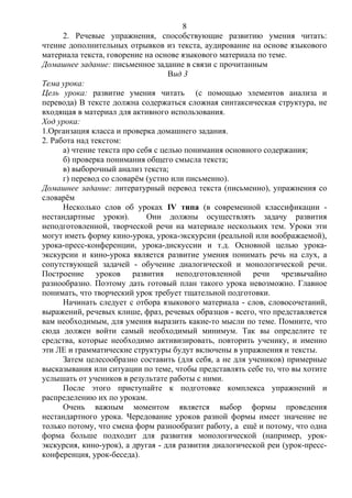 2. Речевые упражнения, способствующие развитию умения читать:
чтение дополнительных отрывков из текста, аудирование на основе языкового
материала текста, говорение на основе языкового материала по теме.
Домашнее задание: письменное задание в связи с прочитанным
Вид 3
Тема урока:
Цель урока: развитие умения читать (с помощью элементов анализа и
перевода) В тексте должна содержаться сложная синтаксическая структура, не
входящая в материал для активного использования.
Ход урока:
1.Органзация класса и проверка домашнего задания.
2. Работа над текстом:
а) чтение текста про себя с целью понимания основного содержания;
б) проверка понимания общего смысла текста;
в) выборочный анализ текста;
г) перевод со словарём (устно или письменно).
Домашнее задание: литературный перевод текста (письменно), упражнения со
словарём
Несколько слов об уроках IV типа (в современной классификации -
нестандартные уроки). Они должны осуществлять задачу развития
неподготовленной, творческой речи на материале нескольких тем. Уроки эти
могут иметь форму кино-урока, урока-экскурсии (реальной или воображаемой),
урока-пресс-конференции, урока-дискуссии и т.д. Основной целью урока-
экскурсии и кино-урока является развитие умения понимать речь на слух, а
сопутствующей задачей - обучение диалогической и монологической речи.
Построение уроков развития неподготовленной речи чрезвычайно
разнообразно. Поэтому дать готовый план такого урока невозможно. Главное
понимать, что творческий урок требует тщательной подготовки.
Начинать следует с отбора языкового материала - слов, словосочетаний,
выражений, речевых клише, фраз, речевых образцов - всего, что представляется
вам необходимым, для умения выразить какие-то мысли по теме. Помните, что
сюда должен войти самый необходимый минимум. Так вы определите те
средства, которые необходимо активизировать, повторить ученику, и именно
эти ЛЕ и грамматические структуры будут включены в упражнения и тексты.
Затем целесообразно составить (для себя, а не для учеников) примерные
высказывания или ситуации по теме, чтобы представлять себе то, что вы хотите
услышать от учеников в результате работы с ними.
После этого приступайте к подготовке комплекса упражнений и
распределению их по урокам.
Очень важным моментом является выбор формы проведения
нестандартного урока. Чередование уроков разной формы имеет значение не
только потому, что смена форм разнообразит работу, а ещё и потому, что одна
форма больше подходит для развития монологической (например, урок-
экскурсия, кино-урок), а другая - для развития диалогической реи (урок-пресс-
конференция, урок-беседа).
8
 