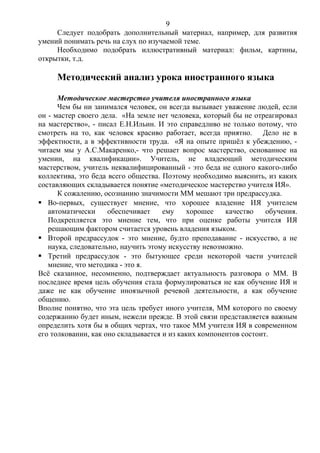 Следует подобрать дополнительный материал, например, для развития
умений понимать речь на слух по изучаемой теме.
Необходимо подобрать иллюстративный материал: фильм, картины,
открытки, т.д.
Методический анализ урока иностранного языка
Методическое мастерство учителя иностранного языка
Чем бы ни занимался человек, он всегда вызывает уважение людей, если
он - мастер своего дела. «На земле нет человека, который бы не отреагировал
на мастерство», - писал Е.Н.Ильин. И это справедливо не только потому, что
смотреть на то, как человек красиво работает, всегда приятно. Дело не в
эффектности, а в эффективности труда. «Я на опыте пришёл к убеждению, -
читаем мы у А.С.Макаренко,- что решает вопрос мастерство, основанное на
умении, на квалификации». Учитель, не владеющий методическим
мастерством, учитель неквалифицированный - это беда не одного какого-либо
коллектива, это беда всего общества. Поэтому необходимо выяснить, из каких
составляющих складывается понятие «методическое мастерство учителя ИЯ».
К сожалению, осознанию значимости ММ мешают три предрассудка.
 Во-первых, существует мнение, что хорошее владение ИЯ учителем
автоматически обеспечивает ему хорошее качество обучения.
Подкрепляется это мнение тем, что при оценке работы учителя ИЯ
решающим фактором считается уровень владения языком.
 Второй предрассудок - это мнение, будто преподавание - искусство, а не
наука, следовательно, научить этому искусству невозможно.
 Третий предрассудок - это бытующее среди некоторой части учителей
мнение, что методика - это я.
Всё сказанное, несомненно, подтверждает актуальность разговора о ММ. В
последнее время цель обучения стала формулироваться не как обучение ИЯ и
даже не как обучение иноязычной речевой деятельности, а как обучение
общению.
Вполне понятно, что эта цель требует иного учителя, ММ которого по своему
содержанию будет иным, нежели прежде. В этой связи представляется важным
определить хотя бы в общих чертах, что такое ММ учителя ИЯ в современном
его толковании, как оно складывается и из каких компонентов состоит.
9
 
