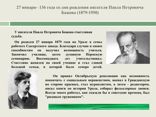 27 января– 136 года со дня рождения писателя Павла Петровича
Бажова (1879-1950)
У писателя Павла Петровича Бажова счастливая
судьба.
Он родился 27 января 1879 года на Урале в семье
рабочего Сысертского завода. Благодаря случаю и своим
способностям он получил возможность учиться.
Закончил училище, затем духовную Пермскую
семинарию. Восемнадцать лет учительствовал.
Счастливо женился на своей ученице и стал главой
большой семьи, в которой было семеро детей.
Он принял Октябрьскую революцию как возможность
покончить с социальным неравенством, воевал в Гражданскую
на стороне красных, стал журналистом, а затем - редактором,
писал книги по истории Урала, собирал фольклорные записи.
Всегда много работал, как сказали бы в советские времена, был
"рядовым тружеником".
 