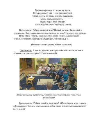 Песни севера петь по лесам и степям.
Есть раздолье у нас — где угодно гуляй;
Строй мосты по рекам и ковры расстилай.
Нам не стать привыкать, —
Пусть мороз твой трещит,
Наша русская кровь на морозе горит!
Воспитатель: Ребята, вы рады зиме? Вот сейчас мы с Вами о ней и
поговорим. Кто скажет, сколько месяцев длится зима? Назовите эти месяцы.
В это время годамы часто говорим слово «снег». А какой снег? –
(Белый, холодный, пушистый, хрустящий, липкий и т.д. )
(Внесение снега в группу. Опыт со снегом.)
Воспитатель: А как вы думаете, что произойдетсо снегом, если мы
оставим его здесь, в группе? (Ответы детей)
(Оставляем снег в сторонке, чтобы позже посмотреть, что с ним
произойдет)
Воспитатель: Ребята, давайте поиграем! (Проводится игра с мячом
«Ассоциации»:дети по кругу говорят любое слово, которое ассоциируется у
них с зимой)
 