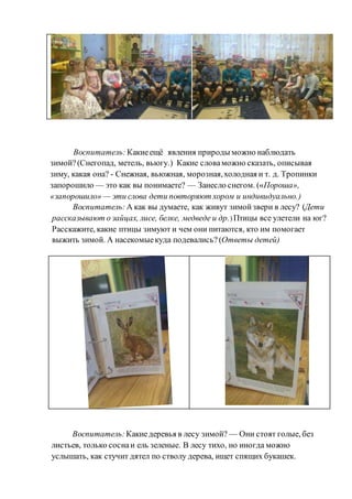 Воспитатель: Какиеещё явления природы можно наблюдать
зимой?(Снегопад, метель, вьюгу.) Какие словаможно сказать, описывая
зиму, какая она? - Снежная, вьюжная, морозная,холодная и т. д. Тропинки
запорошило — это как вы понимаете? — Занесло снегом. («Пороша»,
«запорошило» — эти слова дети повторяют хором и индивидуально.)
Воспитатель: А как вы думаете, как живут зимойзвери в лесу? (Дети
рассказывают о зайцах, лисе, белке, медведе и др.) Птицы все улетели на юг?
Расскажите, какие птицы зимуют и чем они питаются, кто им помогает
выжить зимой. А насекомыекуда подевались? (Ответы детей)
Воспитатель: Какиедеревья в лесу зимой? — Они стоят голые, без
листьев, только соснаи ель зеленые. В лесу тихо, но иногда можно
услышать, как стучит дятел по стволу дерева, ищет спящих букашек.
 