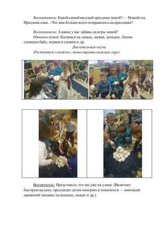 Воспитатель:Какойсамый веселый праздник зимой? — Новыйгод.
Праздник елки. - Что вам больше всего понравилось на празднике?
Воспитатель: А какие у вас забавы да игры зимой?
Ответы детей: Катаемся на санках, лыжах, коньках. Лепим
снежную бабу, играем в снежки и др.
Двигательная пауза.
(Раздаются «снежки», дети строят снежную гору)
Воспитатель: Представьте, что мы уже на улице. (Включает
быструюмузыку, предлагает детям поиграть и покататься — имитация
движений: катание на коньках, лыжах и др.)
 
