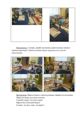 Воспитатель: А теперь, давайте вспомним, какие же виды зимнего
спортасуществуют? (Дети выходят, берут картинкуи все вместе
обсуждают)
Воспитатель: Народ сложил о зиме пословицы. Давайте их вспомним.
Мороз не велик, да стоять не велит.
Спасибо, мороз, что снегу нанес.
Береги нос в большоймороз!
Солнце - на лето, зима - на мороз!
 