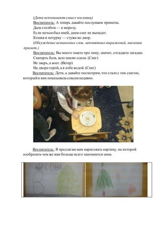 (Дети вспоминают смысл пословиц)
Воспитатель: А теперь давайте послушаем приметы.
Дым столбом — к морозу.
Если ночьюбыл иней, днем снег не выпадет.
Кошка в печурку — стужа во двор.
(Обсуждение незнакомых слов, непонятных выражений, значения
примет.)
Воспитатель: Вы много знаете про зиму, значит, отгадаете загадки.
Скатерть бела, всюземлю одела. (Снег)
Не зверь, а воет. (Ветер)
На дворегорой, а в избе водой. (Снег)
Воспитатель: Дети, а давайте посмотрим, что стало с тем снегом,
которыйя вам показывала совсем недавно.
Воспитатель: Я предлагаю вам нарисовать картину, на которой
изобразить чем же вам больше всего запомнится зима.
 