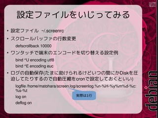 Oե򤤤äƤߤ

Oե ~/.screenrc

`Хåե
defscrollback 10000

󥿥åǶĩΥ󥳩`ɤФ椨O
bind ^U encoding utf8
bind ^E encoding euc

Ԅӱ(ޤ뤱ɤĤgˤDiskR
ȤƤꤹΤԄӈRscronOƤȤ)
logfile /home/matohara/screen.log/screenlog.%n-%H-%y%m%d-%c:
%s-%t
log on
deflog on
gH1
 