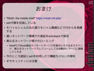 ޤ
 "Mosh: the mobile shell" https://mosh.mit.edu/

sshĿָƤ

Х륷ͨХhʤɤǸk]


Wͥåȥ`hǤWӤechoback

ʤͥåȥ`gǤΥ`ߥ

NotePCMoshUɤǥ`ȥ`ФIФˤΤޤޥڥ
ɣʤͥåȥ`ǥ쥸`षƤԄӵĤ˥`Ф˽ӾA
Ƥ

ΤȤJ^sshäCܤ٤ʤ

ƥˤע
 