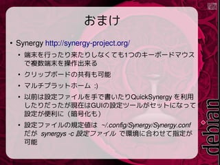ޤ

Synergy http://synergy-project.org/

ĩФäꤷʤƤ1ĤΥ`ܩ`ɥޥ
}ĩ

åץܩ`ɤιФ

ޥץåȥ۩` :)

ǰOե֤ǕQuickSynergy 
äFڤGUIOĩ`뤬åȤˤʤä
OˣŻ⣩

OեҎ ~/.config/Synergy/Synergy.conf
 synergys -c Oե ǭh˺Ϥ碌ָ

 